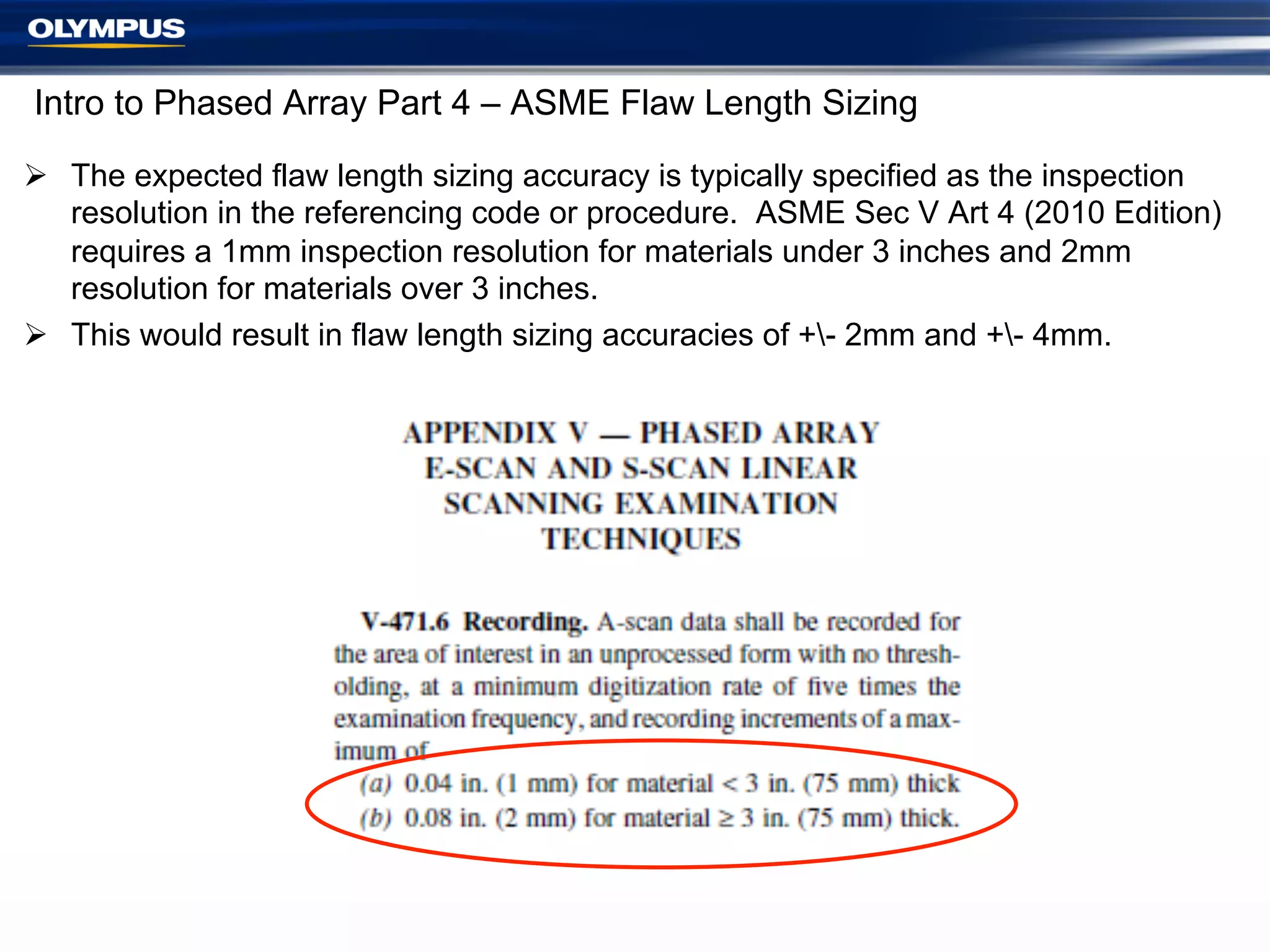 Intro to Phased Array Part 4 – ASME Flaw Length Sizing
Ø  The expected flaw length sizing accuracy is typically specified as the inspection
resolution in the referencing code or procedure. ASME Sec V Art 4 (2010 Edition)
requires a 1mm inspection resolution for materials under 3 inches and 2mm
resolution for materials over 3 inches.
Ø  This would result in flaw length sizing accuracies of +- 2mm and +- 4mm.

 