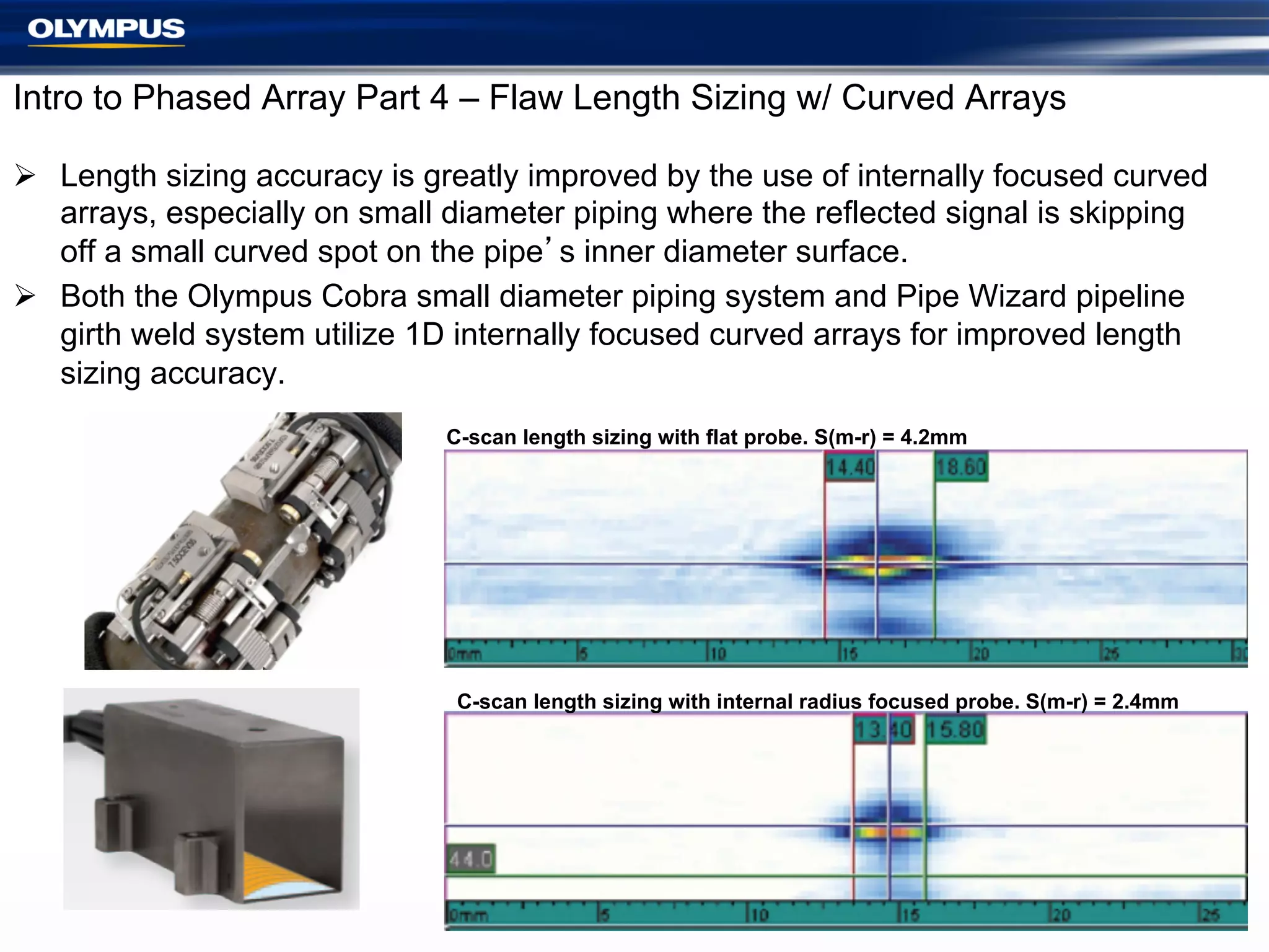 Intro to Phased Array Part 4 – Flaw Length Sizing w/ Curved Arrays
Ø  Length sizing accuracy is greatly improved by the use of internally focused curved
arrays, especially on small diameter piping where the reflected signal is skipping
off a small curved spot on the pipe’s inner diameter surface.
Ø  Both the Olympus Cobra small diameter piping system and Pipe Wizard pipeline
girth weld system utilize 1D internally focused curved arrays for improved length
sizing accuracy.
C-scan length sizing with flat probe. S(m-r) = 4.2mm

C-scan length sizing with internal radius focused probe. S(m-r) = 2.4mm

19

 