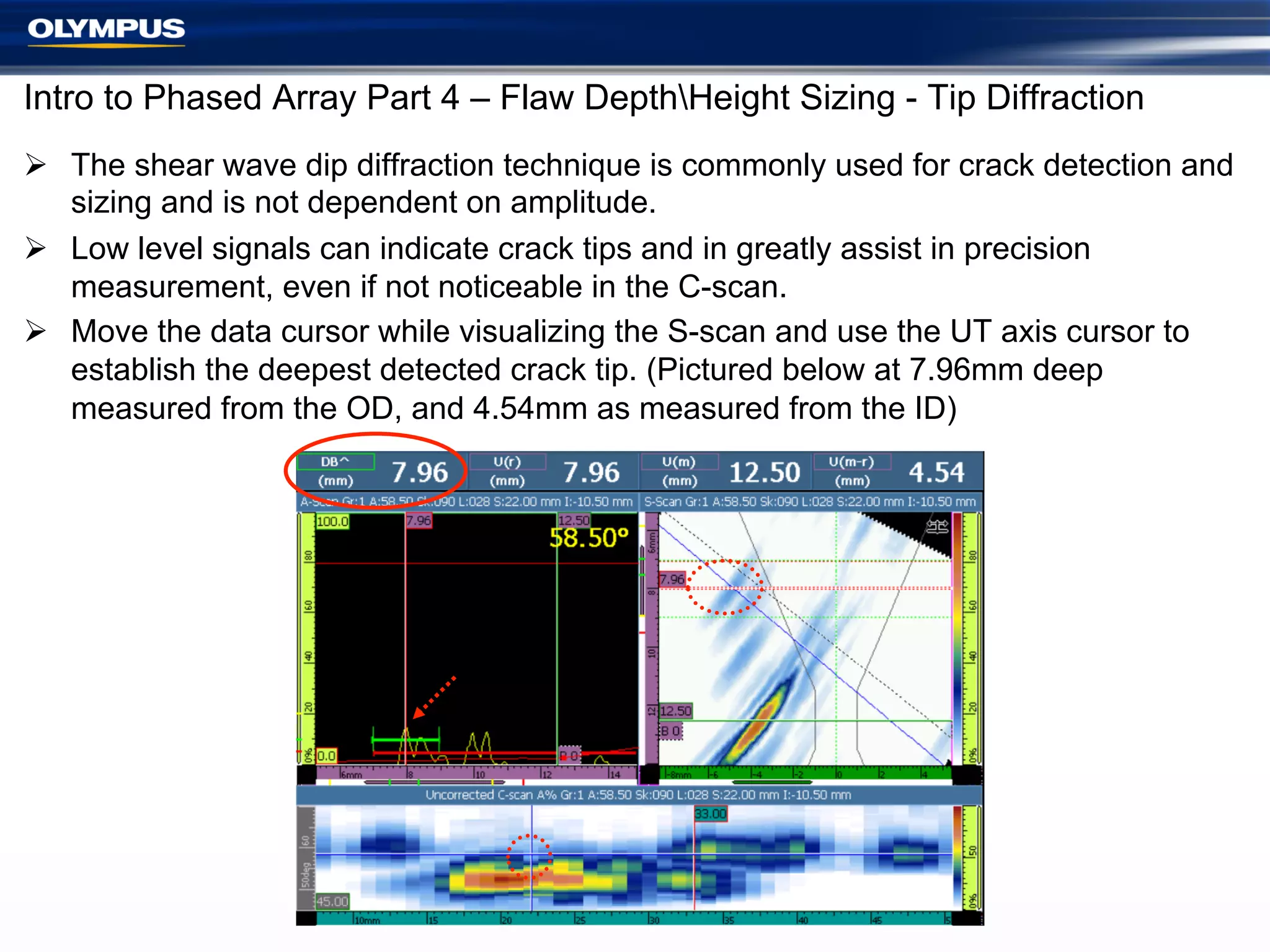 Intro to Phased Array Part 4 – Flaw DepthHeight Sizing - Tip Diffraction
Ø  The shear wave dip diffraction technique is commonly used for crack detection and
sizing and is not dependent on amplitude.
Ø  Low level signals can indicate crack tips and in greatly assist in precision
measurement, even if not noticeable in the C-scan.
Ø  Move the data cursor while visualizing the S-scan and use the UT axis cursor to
establish the deepest detected crack tip. (Pictured below at 7.96mm deep
measured from the OD, and 4.54mm as measured from the ID)

 