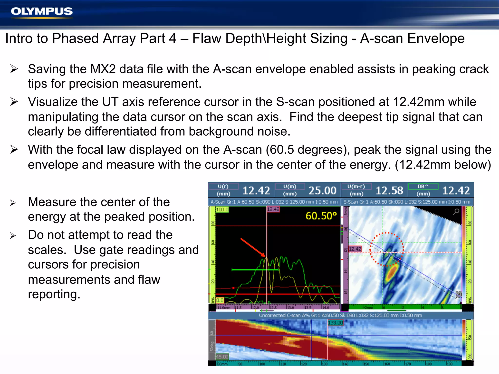 Intro to Phased Array Part 4 – Flaw DepthHeight Sizing - A-scan Envelope
Ø  Saving the MX2 data file with the A-scan envelope enabled assists in peaking crack
tips for precision measurement.
Ø  Visualize the UT axis reference cursor in the S-scan positioned at 12.42mm while
manipulating the data cursor on the scan axis. Find the deepest tip signal that can
clearly be differentiated from background noise.
Ø  With the focal law displayed on the A-scan (60.5 degrees), peak the signal using the
envelope and measure with the cursor in the center of the energy. (12.42mm below)
Ø 
Ø 

Measure the center of the
energy at the peaked position.
Do not attempt to read the
scales. Use gate readings and
cursors for precision
measurements and flaw
reporting.

 