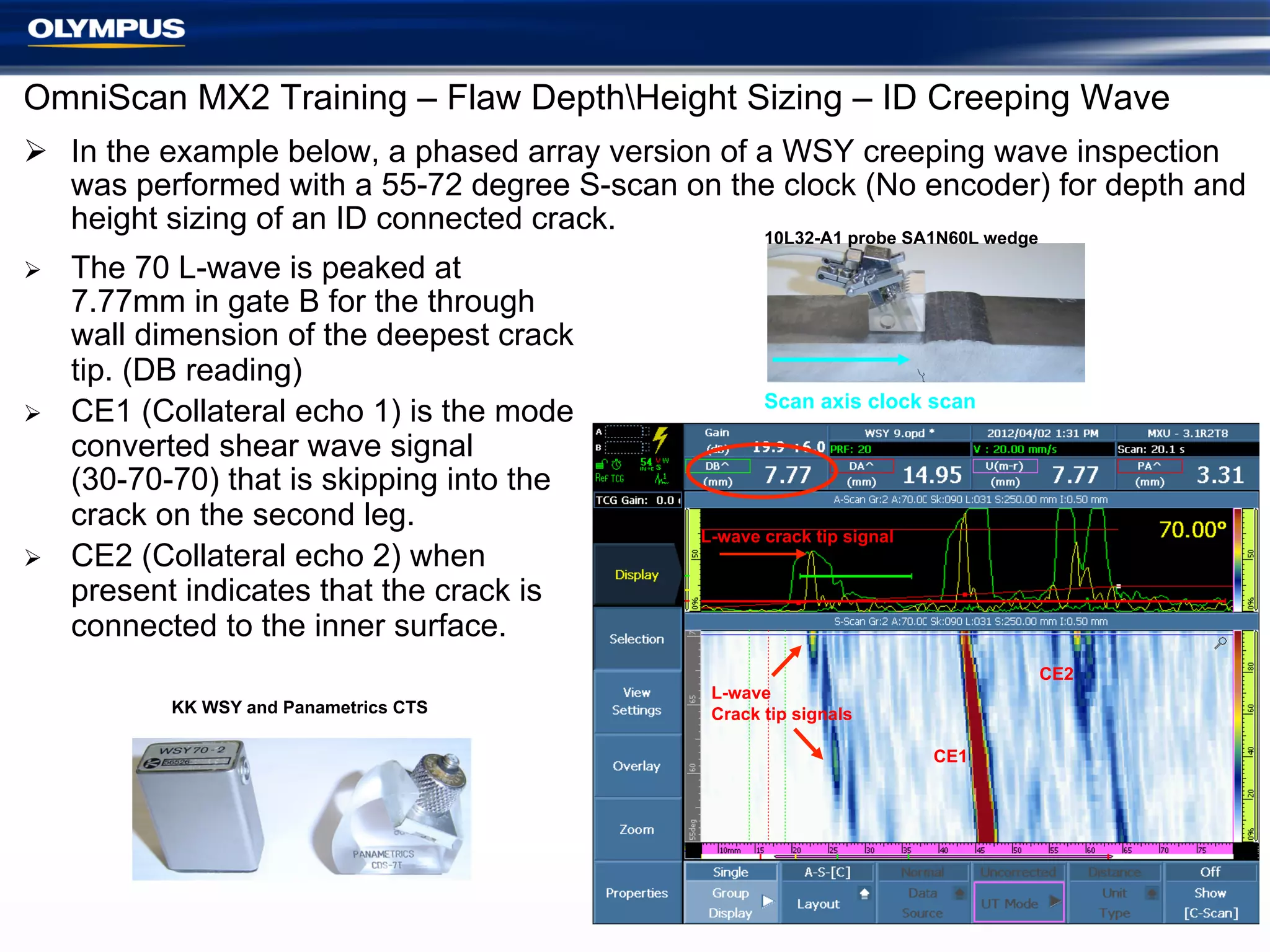 OmniScan MX2 Training – Flaw DepthHeight Sizing – ID Creeping Wave
Ø  In the example below, a phased array version of a WSY creeping wave inspection
was performed with a 55-72 degree S-scan on the clock (No encoder) for depth and
height sizing of an ID connected crack.
10L32-A1 probe SA1N60L wedge
Ø 

Ø 

Ø 

The 70 L-wave is peaked at
7.77mm in gate B for the through
wall dimension of the deepest crack
tip. (DB reading)
CE1 (Collateral echo 1) is the mode
converted shear wave signal
(30-70-70) that is skipping into the
crack on the second leg.
CE2 (Collateral echo 2) when
present indicates that the crack is
connected to the inner surface.
KK WSY and Panametrics CTS

Scan axis clock scan

L-wave crack tip signal

CE2

L-wave
Crack tip signals
CE1

 