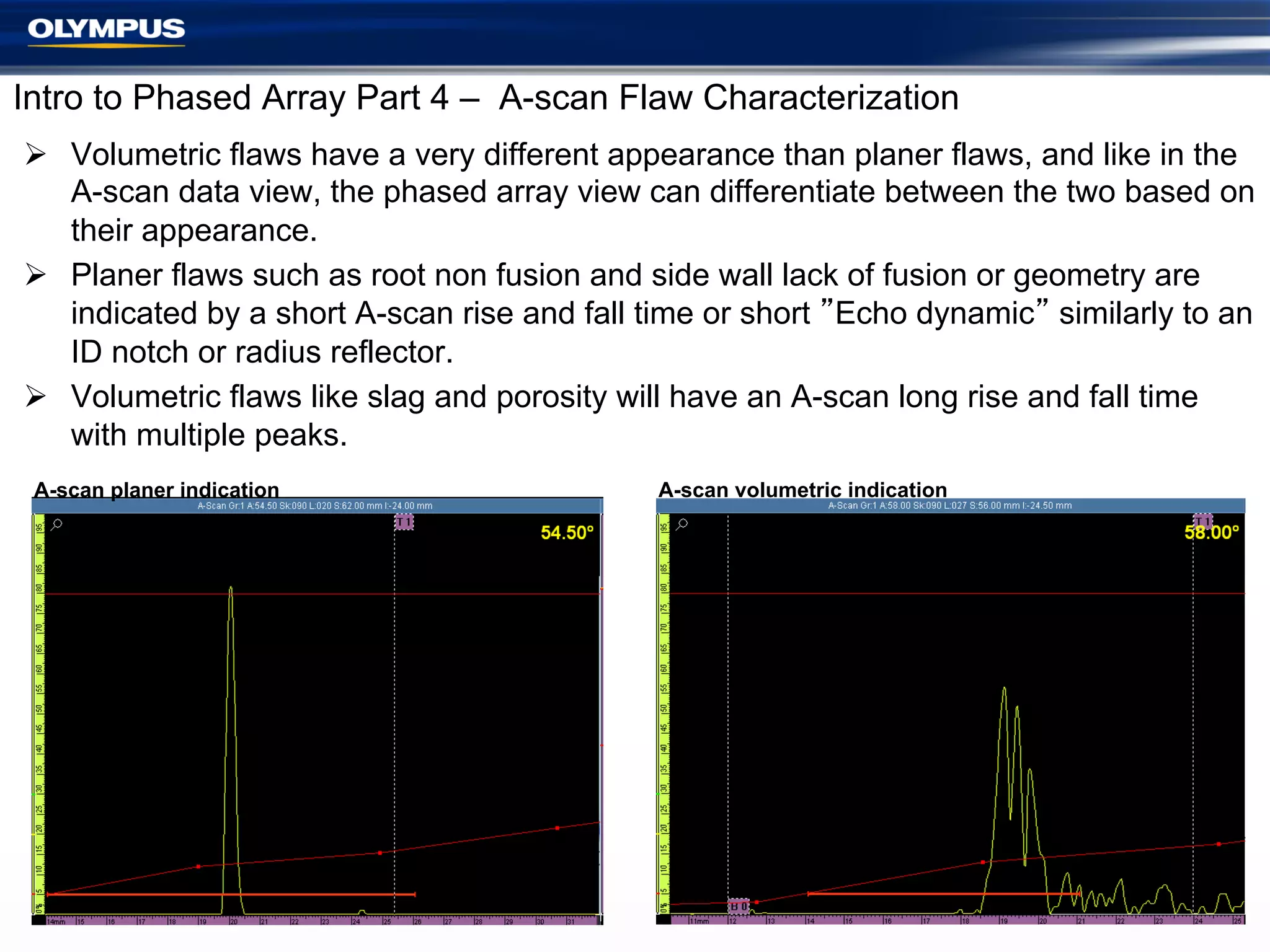 Intro to Phased Array Part 4 – A-scan Flaw Characterization
Ø  Volumetric flaws have a very different appearance than planer flaws, and like in the
A-scan data view, the phased array view can differentiate between the two based on
their appearance.
Ø  Planer flaws such as root non fusion and side wall lack of fusion or geometry are
indicated by a short A-scan rise and fall time or short ”Echo dynamic” similarly to an
ID notch or radius reflector.
Ø  Volumetric flaws like slag and porosity will have an A-scan long rise and fall time
with multiple peaks.
A-scan planer indication

A-scan volumetric indication

28	

 