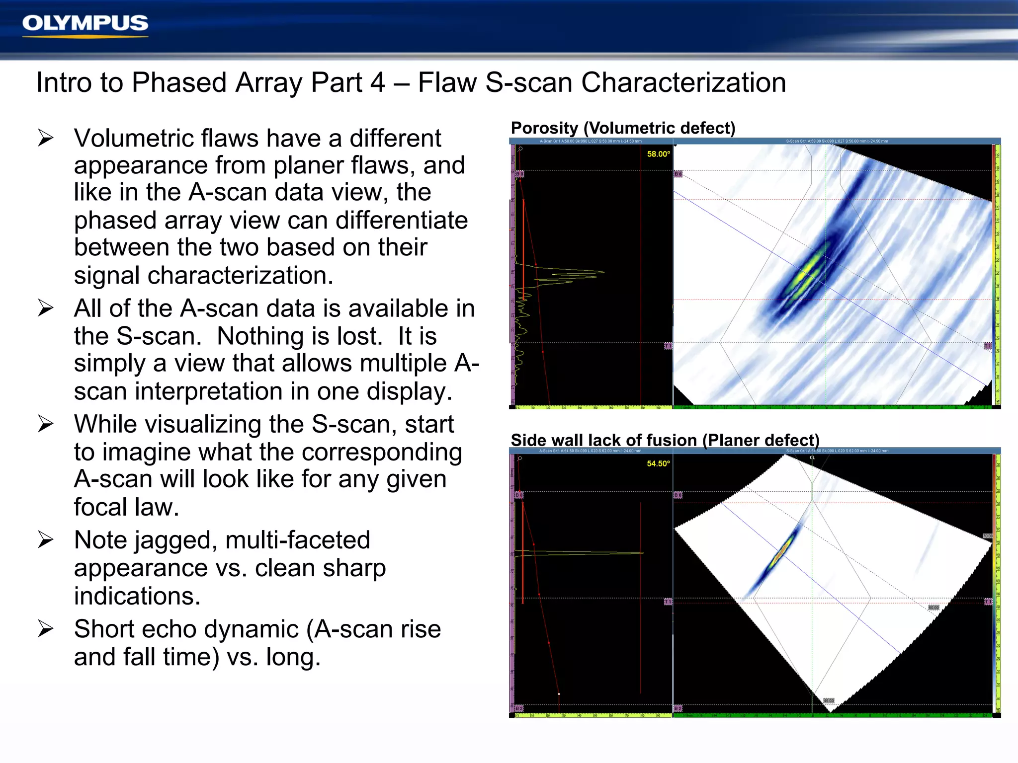 Intro to Phased Array Part 4 – Flaw S-scan Characterization
Ø  Volumetric flaws have a different
appearance from planer flaws, and
like in the A-scan data view, the
phased array view can differentiate
between the two based on their
signal characterization.
Ø  All of the A-scan data is available in
the S-scan. Nothing is lost. It is
simply a view that allows multiple Ascan interpretation in one display.
Ø  While visualizing the S-scan, start
to imagine what the corresponding
A-scan will look like for any given
focal law.
Ø  Note jagged, multi-faceted
appearance vs. clean sharp
indications.
Ø  Short echo dynamic (A-scan rise
and fall time) vs. long.

Porosity (Volumetric defect)

Side wall lack of fusion (Planer defect)

 