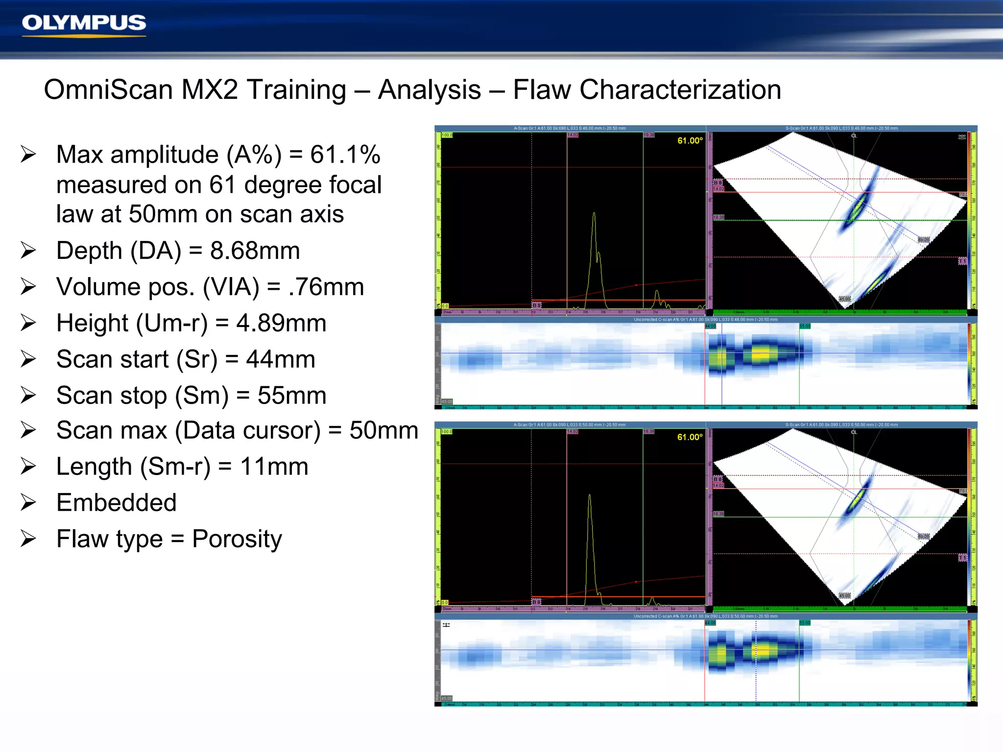 OmniScan MX2 Training – Analysis – Flaw Characterization
Ø  Max amplitude (A%) = 61.1%
measured on 61 degree focal
law at 50mm on scan axis
Ø  Depth (DA) = 8.68mm
Ø  Volume pos. (VIA) = .76mm
Ø  Height (Um-r) = 4.89mm
Ø  Scan start (Sr) = 44mm
Ø  Scan stop (Sm) = 55mm
Ø  Scan max (Data cursor) = 50mm
Ø  Length (Sm-r) = 11mm
Ø  Embedded
Ø  Flaw type = Porosity

 