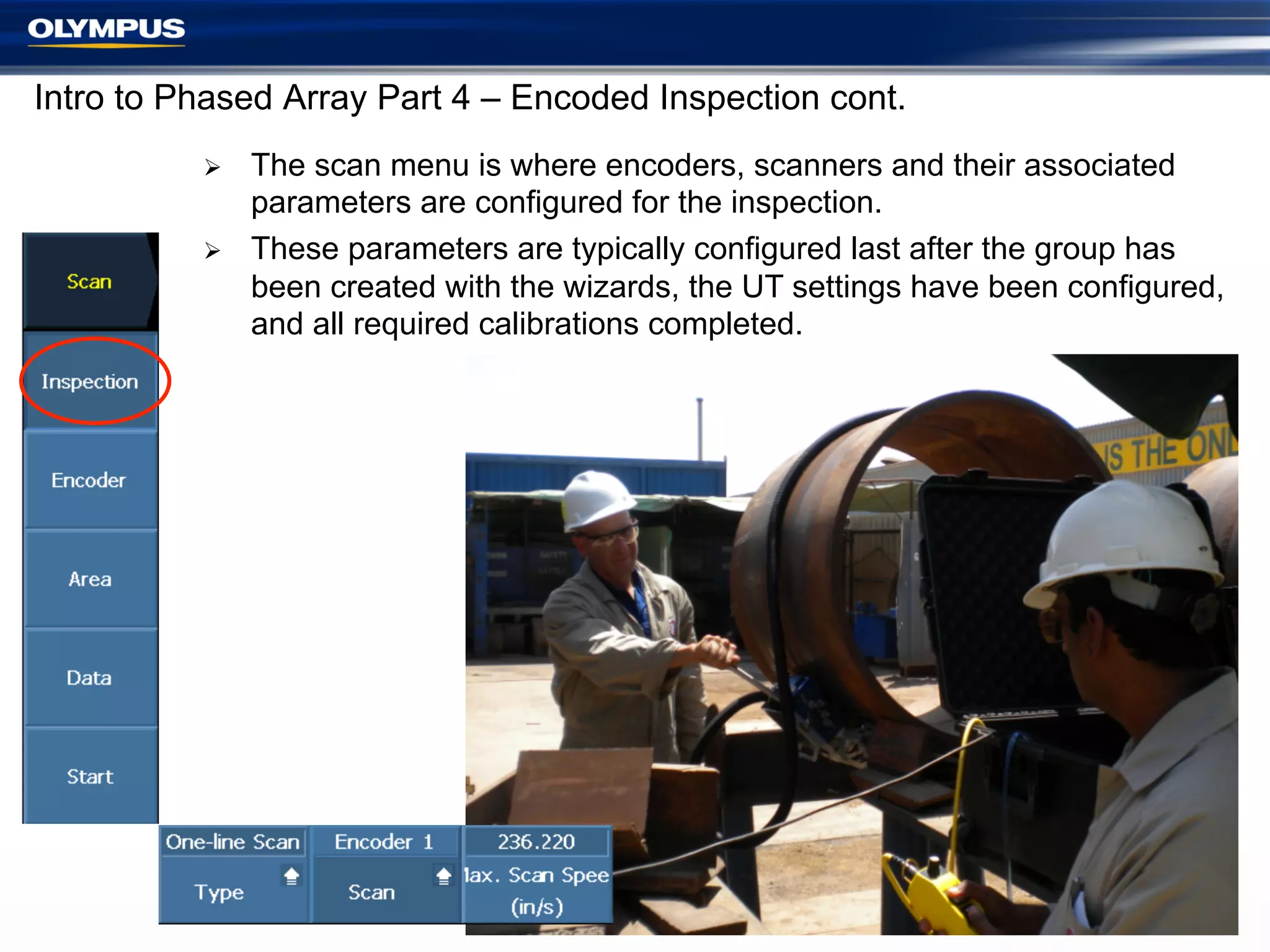 Intro to Phased Array Part 4 – Encoded Inspection cont.
Ø 
Ø 

The scan menu is where encoders, scanners and their associated
parameters are configured for the inspection.
These parameters are typically configured last after the group has
been created with the wizards, the UT settings have been configured,
and all required calibrations completed.

4

 