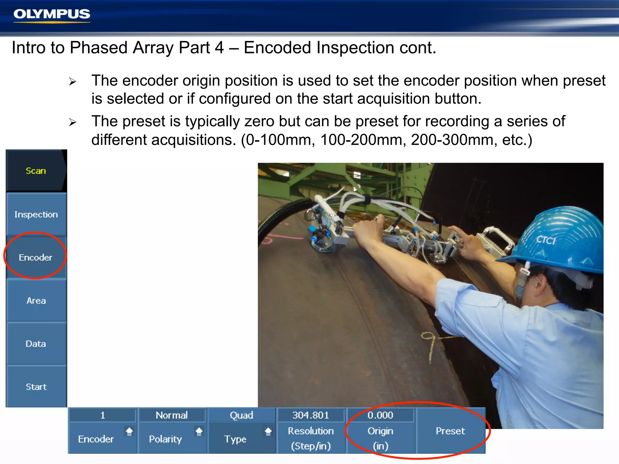 Intro to Phased Array Part 4 – Encoded Inspection cont.
Ø 
Ø 

The encoder origin position is used to set the encoder position when preset
is selected or if configured on the start acquisition button.
The preset is typically zero but can be preset for recording a series of
different acquisitions. (0-100mm, 100-200mm, 200-300mm, etc.)

9

 