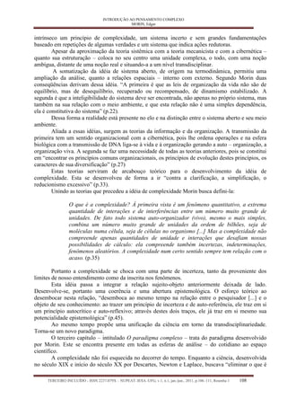 INTRODUÇÃO AO PENSAMENTO COMPLEXO 
MORIN, Edgar 
TERCEIRO INCLUÍDO - ISSN 2237-079X – NUPEAT–IESA–UFG, v.1, n.1, jan./jun., 2011, p.106–111, Resenha 1 108 
intrínseco um princípio de complexidade, um sistema incerto e sem grandes fundamentações baseado em repetições de algumas verdades e um sistema que indica ações redutoras. 
Apesar da aproximação da teoria sistêmica com a teoria mecanicista e com a cibernética – quanto sua estruturação – coloca no seu centro uma unidade complexa, o todo, com uma noção ambígua, distante de uma noção real e situando-a a um nível transdisciplinar. 
A somatização da idéia de sistema aberto, de origem na termodinâmica, permitiu uma ampliação da análise, quanto a relações espaciais – interno com externo. Segundo Morin duas conseqüências derivam dessa idéia. “A primeira é que as leis de organização da vida não são de equilíbrio, mas de desequilíbrio, recuperado ou recompensado, de dinamismo estabilizado. A segunda é que a inteligibilidade do sistema deve ser encontrada, não apenas no próprio sistema, mas também na sua relação com o meio ambiente, e que esta relação não é uma simples dependência, ela é constitutiva do sistema” (p.22). 
Dessa forma a realidade está presente no elo e na distinção entre o sistema aberto e seu meio ambiente. 
Aliada a essas idéias, surgem as teorias da informação e da organização. A transmissão da primeira tem um sentido organizacional com a cibernética, pois lhe ordena operações e na esfera biológica com a transmissão de DNA liga-se à vida e á organização gerando a auto – organização, a organização viva. A segunda se faz uma necessidade de todas as teorias anteriores, pois se constitui em “encontrar os princípios comuns organizacionais, os princípios de evolução destes princípios, os caracteres de sua diversificação” (p.27) 
Estas teorias serviram de arcabouço teórico para o desenvolvimento da idéia de complexidade. Esta se desenvolveu de forma a ir “contra a clarificação, a simplificação, o reducionismo excessivo” (p.33). 
Unindo as teorias que precedeu a idéia de complexidade Morin busca defini-la: 
O que é a complexidade? À primeira vista é um fenômeno quantitativo, a extrema quantidade de interações e de interferências entre um número muito grande de unidades. De fato todo sistema auto-organizador (vivo), mesmo o mais simples, combina um número muito grande de unidades da ordem de bilhões, seja de moléculas numa célula, seja de células no organismo [...] Mas a complexidade não compreende apenas quantidades de unidade e interações que desafiam nossas possibilidades de cálculo: ela compreende também incertezas, indeterminações, fenômenos aleatórios. A complexidade num certo sentido sempre tem relação com o acaso. (p.35) 
Portanto a complexidade se choca com uma parte de incerteza, tanto da proveniente dos limites de nosso entendimento como da inscrita nos fenômenos. 
Esta idéia passa a integrar a relação sujeito-objeto anteriormente deixada de lado. Desenvolve-se, portanto uma coerência e uma abertura epistemológica. O esforço teórico ao desembocar nesta relação, “desemboca ao mesmo tempo na relação entre o pesquisador [...] e o objeto de seu conhecimento: ao trazer um princípio de incerteza e de auto-referência, ele traz em si um princípio autocrítico e auto-reflexivo; através destes dois traços, ele já traz em si mesmo sua potencialidade epistemológica” (p.45). 
Ao mesmo tempo propõe uma unificação da ciência em torno da transdisciplinariedade. Torna-se um novo paradigma. 
O terceiro capítulo – intitulado O paradigma complexo – trata do paradigma desenvolvido por Morin. Este se encontra presente em todas as esferas de análise – do cotidiano ao espaço científico. 
A complexidade não foi esquecida no decorrer do tempo. Enquanto a ciência, desenvolvida no século XIX e início do século XX por Descartes, Newton e Laplace, buscava “eliminar o que é  