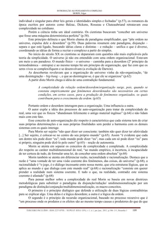 INTRODUÇÃO AO PENSAMENTO COMPLEXO 
MORIN, Edgar 
TERCEIRO INCLUÍDO - ISSN 2237-079X – NUPEAT–IESA–UFG, v.1, n.1, jan./jun., 2011, p.106–111, Resenha 1 109 
individual e singular para obter leis gerais e identidades simples e fechadas” (p.57), os romances da época escritos por autores como Balzac, Dickens, Rosseau e Chateaubriand retratavam essa complexidade no cotidiano. 
Porém a ciência tinha um ideal contrário. Os cientistas buscavam “conceber um universo que fosse uma máquina determinística perfeita” (p.58). 
Este princípio delineia o que Morin chama de paradigma simplificador, que “põe ordem no universo, expulsa dele a desordem” (p.59). Duas palavras resumem este paradigma, disjunção – separa o que está ligado, buscando idéias claras e distintas – e redução – unifica o que é diverso, coordenando as idéias de forma a recriar o complexo a partir do simples. 
No início do século XX os cientistas se depararam com questões não mais explicáveis pela teoria da simplicidade. O universo já não era entendido com uma ordem organizacional. Estavam em meio a um paradoxo. O mundo físico – o universo – caminha para a desordem (2º principio da termodinâmica – entropia) e ao mesmo tempo há um princípio de organização, que faz com que os seres vivos se complexifiquem e se desenvolvam (a evolução de Darwin). 
As descobertas revelavam que a organização do universo vinha da não-organização, “de uma desintegração – big-bang –, e que ao desintegrar-se, é que ele se organizou” (p.62) 
A partir disto Morin chega à idéia de uma contradição fundamental. 
A complexidade da relação ordem/desordem/organização surge, pois, quando se constata empiricamente que fenômenos desordenados são necessários em certas condições, em certos casos, para a produção de fenômenos organizados, os quais contribuem para o crescimento da ordem. (p.63) 
Portanto ordem e desordem interagem para a organização. Uma influencia a outra. 
O autor expõe a idéia dos processos de auto-organização para tratar da complexidade do real, uma vez que os físicos “abandonam felizmente o antigo material ingênuo” (p.64) e não lidam mais com este fato. 
Esse conceito de auto-organização diz respeito à característica que cada sistema tem de criar suas próprias determinações e as suas próprias finalidades sem perder a harmonia com os demais sistemas com os quais interage. 
Para Morin ser sujeito “não quer dizer ser consciente: também não quer dizer ter afetividade [...] Ser sujeito, é colocar-se no centro do seu próprio mundo” (p.65). Assim “é evidente que cada um dentre nós pode dizer “eu”; todo mundo pode dizer “eu”, mas cada um só pode dizer “eu” para si próprio, ninguém pode dizê-lo pelo outro” (p.65) – noção de autonomia. 
Morin se atenta em separar os conceitos de complexidade e completude. A complexidade diz respeito ao caráter multidimensional do real, “ao mundo empírico, à incerteza, à incapacidade de ter certeza de tudo, de formular uma lei, de conceber uma ordem absoluta” (p.68) 
Morin também se atenta em diferenciar razão, racionalidade e racionalização. Destaca que a razão é “uma vontade de ter uma visão coerente dos fenômenos, das coisas, do universo” (p.68), a racionalidade é “o jogo, é o diálogo incessante entre nossa mente, que cria estruturas lógicas, que as aplica ao mundo e que dialoga com este mundo real” (p.68) e racionalização “consiste em querer prender a realidade num sistema coerente. E tudo o que, na realidade, contradiz este sistema coerente é afastado” (p.68) 
Para pensar melhor sobre a complexidade do real Morin se baseia em novas diretrizes metodológicas para substituir o paradigma da disjunção/redução/ unidimensionalização por um paradigma de distinção/conjunção/multidimensionalização, os macro-conceitos. 
O primeiro é o princípio dialógico que defende a utilização de duas lógicas contraditórias para se explicar algo. Uma delas é a lógica desordem; a outra é a lógica da ordem. 
O segundo é o princípio da recursão organizacional, baseado no processo recursivo que é “um processo onde os produtos e os efeitos são ao mesmo tempo causas e produtores do que do que  