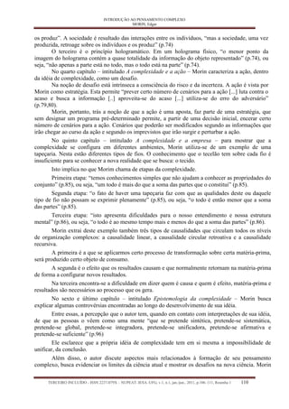 INTRODUÇÃO AO PENSAMENTO COMPLEXO 
MORIN, Edgar 
TERCEIRO INCLUÍDO - ISSN 2237-079X – NUPEAT–IESA–UFG, v.1, n.1, jan./jun., 2011, p.106–111, Resenha 1 110 
os produz”. A sociedade é resultado das interações entre os indivíduos, “mas a sociedade, uma vez produzida, retroage sobre os indivíduos e os produz” (p.74) 
O terceiro é o princípio hologramático. Em um holograma físico, “o menor ponto da imagem do holograma contém a quase totalidade da informação do objeto representado” (p.74), ou seja, “não apenas a parte está no todo, mas o todo está na parte” (p.74). 
No quarto capítulo – intitulado A complexidade e a ação – Morin caracteriza a ação, dentro da idéia de complexidade, como um desafio. 
Na noção de desafio está intrínseca a consciência do risco e da incerteza. A ação é vista por Morin como estratégia. Esta permite “prever certo número de cenários para a ação [...] luta contra o acaso e busca a informação [..] aproveita-se do acaso [...] utiliza-se do erro do adversário” (p.79,80). 
Morin, portanto, trás a noção de que a ação é uma aposta, faz parte de uma estratégia, que sem designar um programa pré-determinado permite, a partir de uma decisão inicial, encerar certo número de cenários para a ação. Cenários que poderão ser modificados segundo as informações que irão chegar ao curso da ação e segundo os imprevistos que irão surgir e perturbar a ação. 
No quinto capítulo – intitulado A complexidade e a empresa – para mostrar que a complexidade se configura em diferentes ambientes, Morin utiliza-se de um exemplo de uma tapeçaria. Nesta estão diferentes tipos de fios. O conhecimento que o tecelão tem sobre cada fio é insuficiente para se conhecer a nova realidade que se busca: o tecido. 
Isto implica no que Morim chama de etapas da complexidade. 
Primeira etapa: “temos conhecimentos simples que não ajudam a conhecer as propriedades do conjunto” (p.85), ou seja, “um todo é mais do que a soma das partes que o constitui” (p.85). 
Segunda etapa: “o fato de haver uma tapeçaria faz com que as qualidades deste ou daquele tipo de fio não possam se exprimir plenamente” (p.85), ou seja, “o todo é então menor que a soma das partes” (p.85). 
Terceira etapa: “isto apresenta dificuldades para o nosso entendimento e nossa estrutura mental” (p.86), ou seja, “o todo é ao mesmo tempo mais e menos do que a soma das partes” (p.86). 
Morin extrai deste exemplo também três tipos de causalidades que circulam todos os níveis de organização complexos: a causalidade linear, a causalidade circular retroativa e a causalidade recursiva. 
A primeira é a que se aplicarmos certo processo de transformação sobre certa matéria-prima, será produzido certo objeto de consumo. 
A segunda é o efeito que os resultados causam e que normalmente retornam na matéria-prima de forma a configurar novos resultados. 
Na terceira encontra-se a dificuldade em dizer quem é causa e quem é efeito, matéria-prima e resultados são necessários ao processo que os gera. 
No sexto e último capítulo – intitulado Epistemologia da complexidade – Morin busca explicar algumas controvérsias encontradas ao longo do desenvolvimento de sua idéia. 
Entre essas, a percepção que o autor tem, quando em contato com interpretações de sua idéia, de que as pessoas o vêem como uma mente “que se pretende sintética, pretende-se sistemática, pretende-se global, pretende-se integradora, pretende-se unificadora, pretende-se afirmativa e pretende-se suficiente” (p.96) 
Ele esclarece que a própria idéia de complexidade tem em si mesma a impossibilidade de unificar, da conclusão. 
Além disso, o autor discute aspectos mais relacionados à formação de seu pensamento complexo, busca evidenciar os limites da ciência atual e mostrar os desafios na nova ciência. Morin  