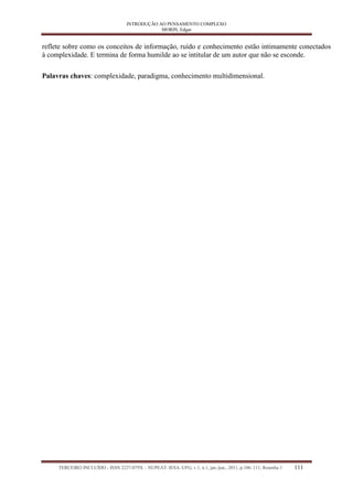 INTRODUÇÃO AO PENSAMENTO COMPLEXO 
MORIN, Edgar 
TERCEIRO INCLUÍDO - ISSN 2237-079X – NUPEAT–IESA–UFG, v.1, n.1, jan./jun., 2011, p.106–111, Resenha 1 111 
reflete sobre como os conceitos de informação, ruído e conhecimento estão intimamente conectados à complexidade. E termina de forma humilde ao se intitular de um autor que não se esconde. 
Palavras chaves: complexidade, paradigma, conhecimento multidimensional. 
