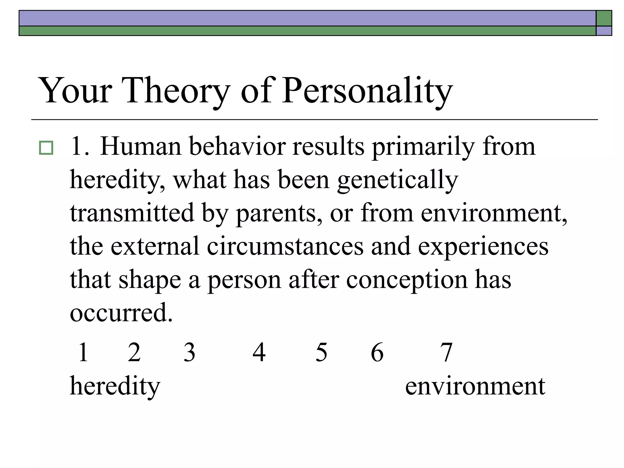 Your Theory of Personality
 1. Human behavior results primarily from
heredity, what has been genetically
transmitted by parents, or from environment,
the external circumstances and experiences
that shape a person after conception has
occurred.
1 2 3 4 5 6 7
heredity environment
 