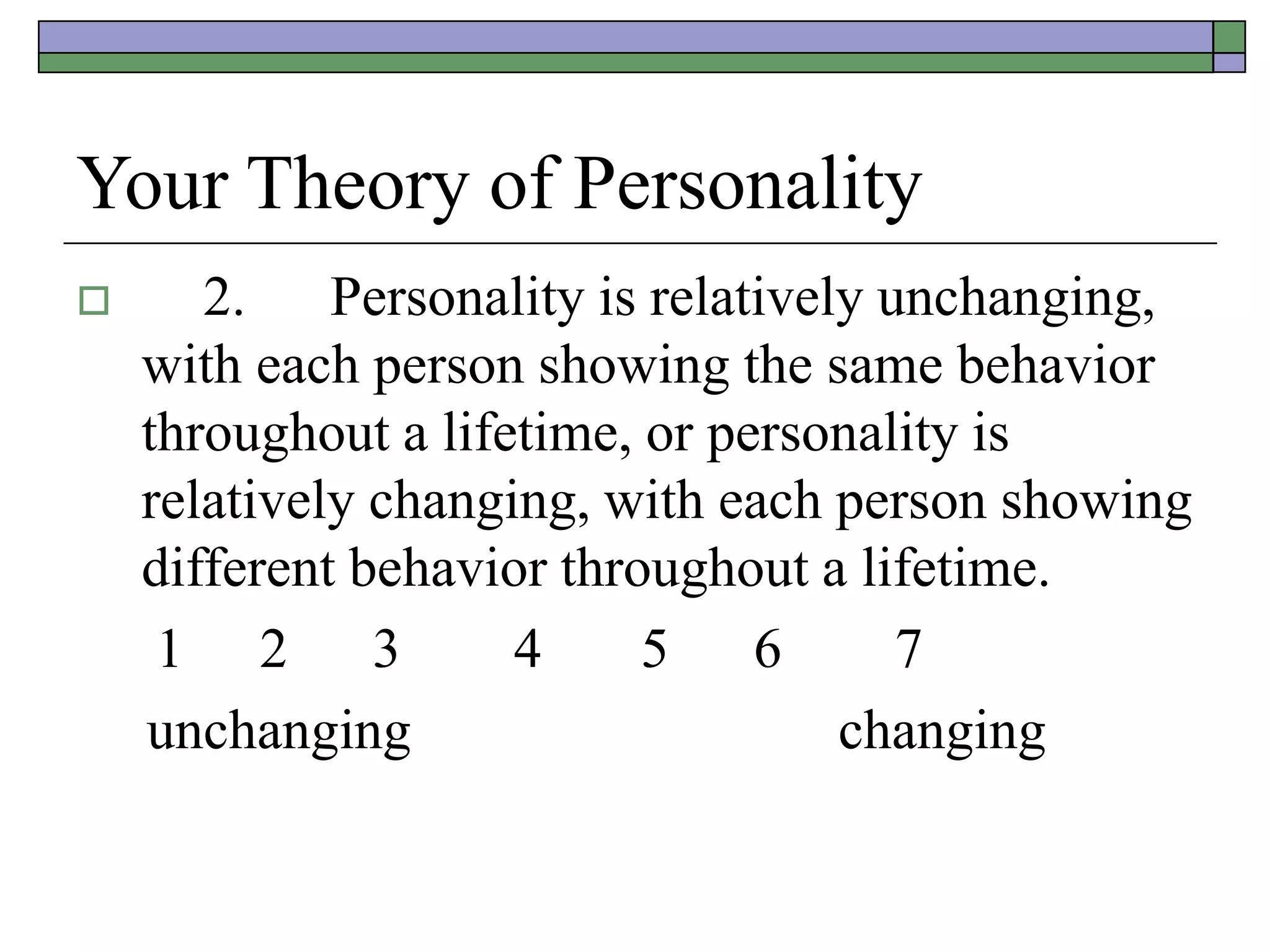 Your Theory of Personality
 2. Personality is relatively unchanging,
with each person showing the same behavior
throughout a lifetime, or personality is
relatively changing, with each person showing
different behavior throughout a lifetime.
1 2 3 4 5 6 7
unchanging changing
 