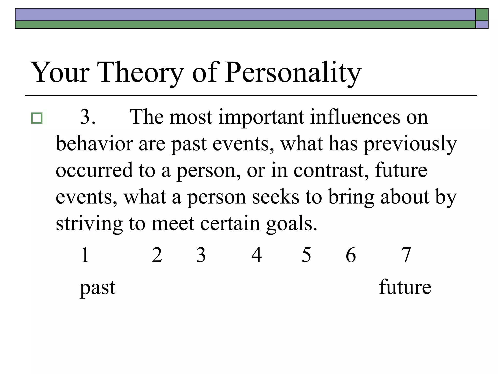 Your Theory of Personality
 3. The most important influences on
behavior are past events, what has previously
occurred to a person, or in contrast, future
events, what a person seeks to bring about by
striving to meet certain goals.
1 2 3 4 5 6 7
past future
 