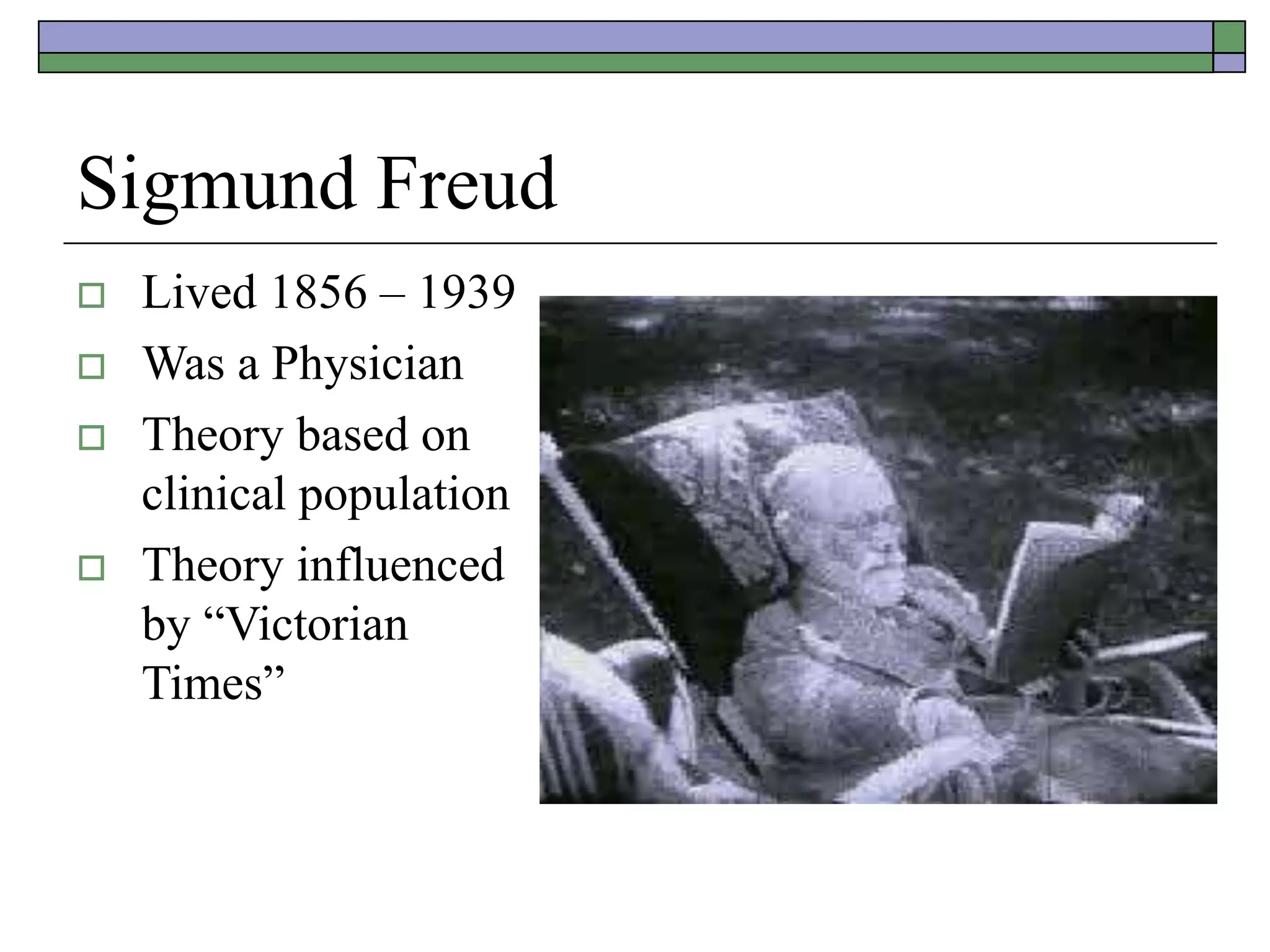 Sigmund Freud
 Lived 1856 – 1939
 Was a Physician
 Theory based on
clinical population
 Theory influenced
by “Victorian
Times”
 