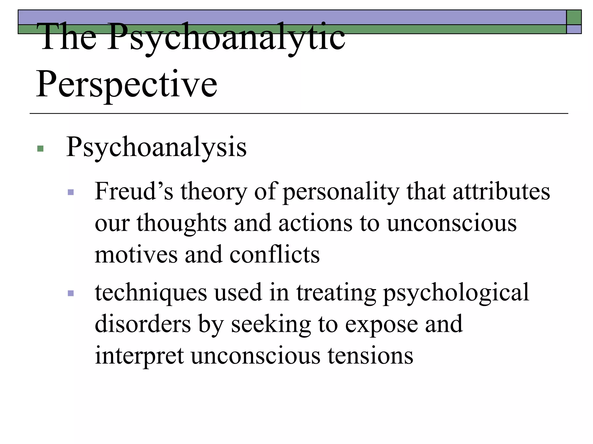 The Psychoanalytic
Perspective
 Psychoanalysis
 Freud’s theory of personality that attributes
our thoughts and actions to unconscious
motives and conflicts
 techniques used in treating psychological
disorders by seeking to expose and
interpret unconscious tensions
 