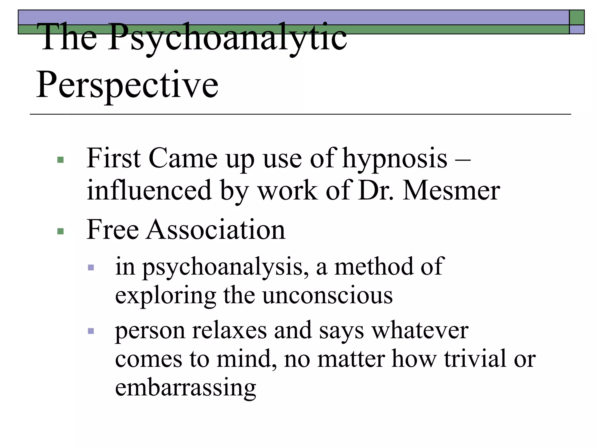 The Psychoanalytic
Perspective
 First Came up use of hypnosis –
influenced by work of Dr. Mesmer
 Free Association
 in psychoanalysis, a method of
exploring the unconscious
 person relaxes and says whatever
comes to mind, no matter how trivial or
embarrassing
 