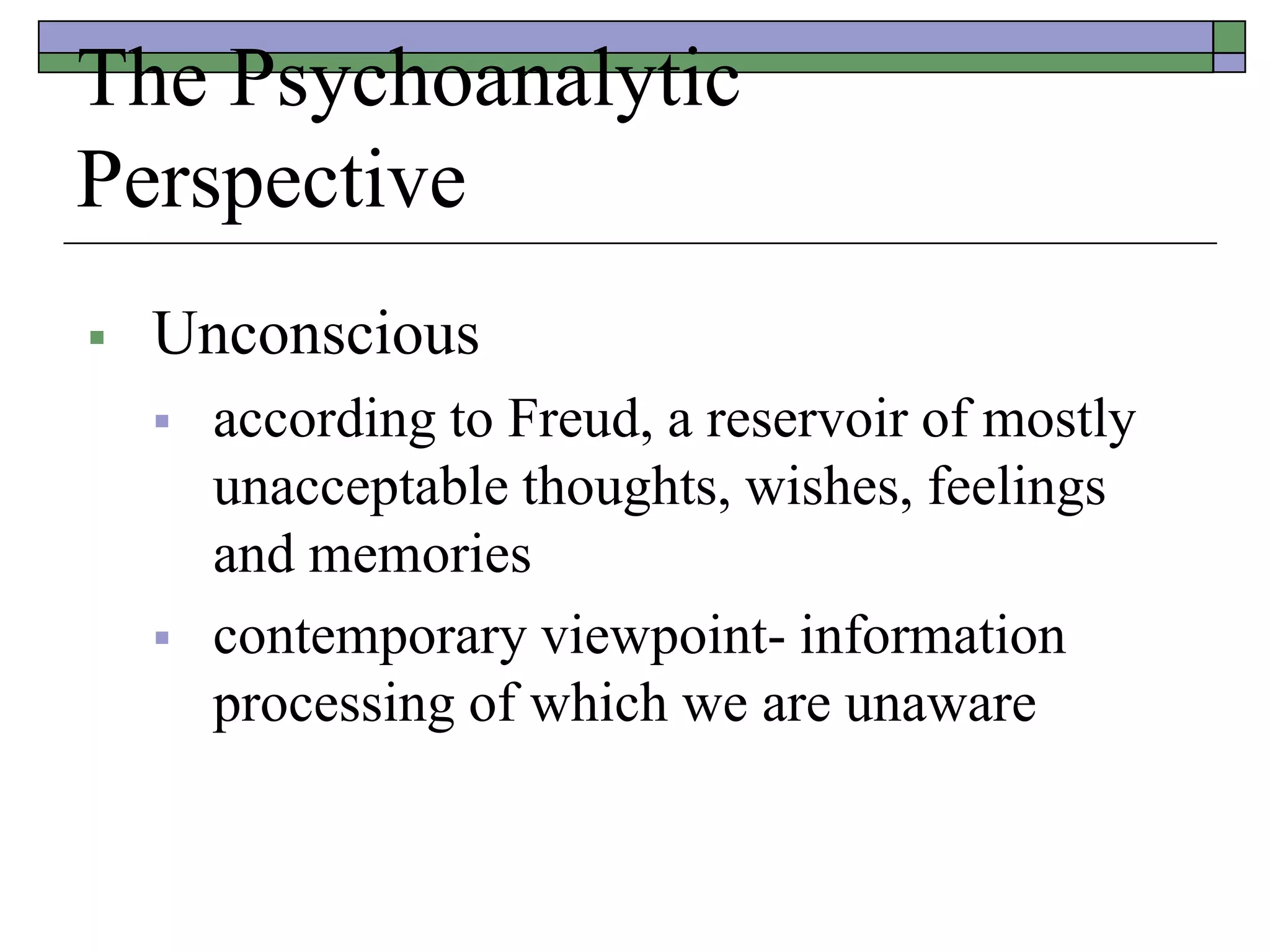 The Psychoanalytic
Perspective
 Unconscious
 according to Freud, a reservoir of mostly
unacceptable thoughts, wishes, feelings
and memories
 contemporary viewpoint- information
processing of which we are unaware
 