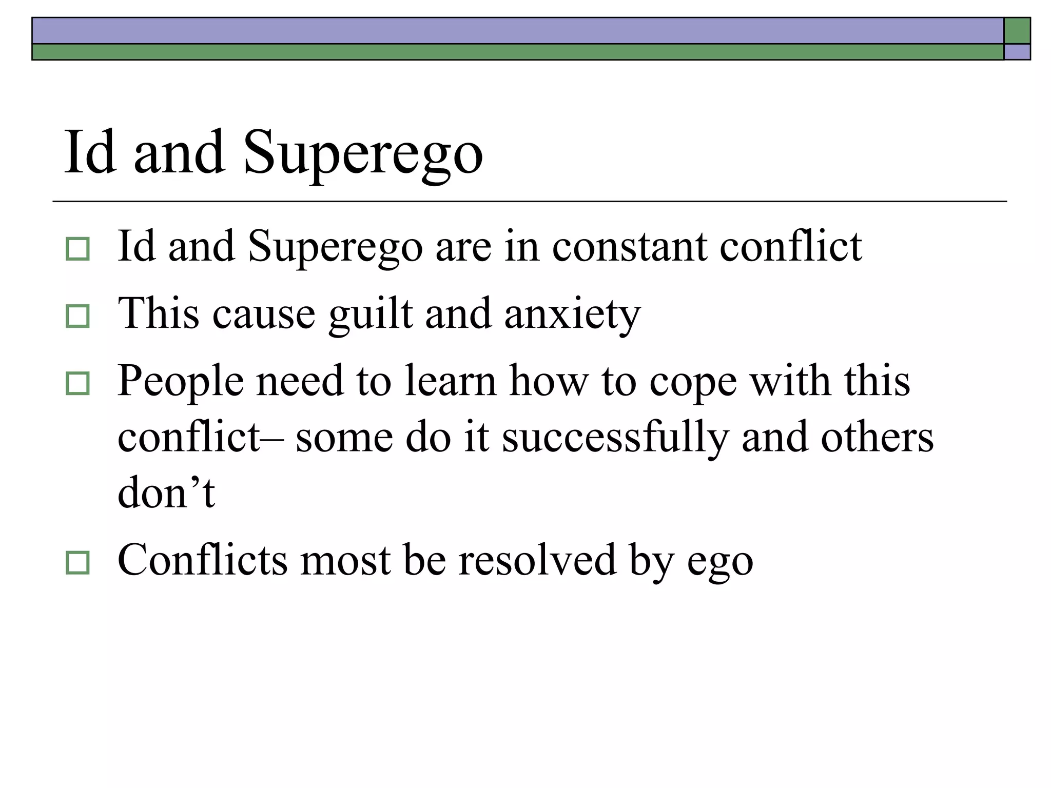 Id and Superego
 Id and Superego are in constant conflict
 This cause guilt and anxiety
 People need to learn how to cope with this
conflict– some do it successfully and others
don’t
 Conflicts most be resolved by ego
 