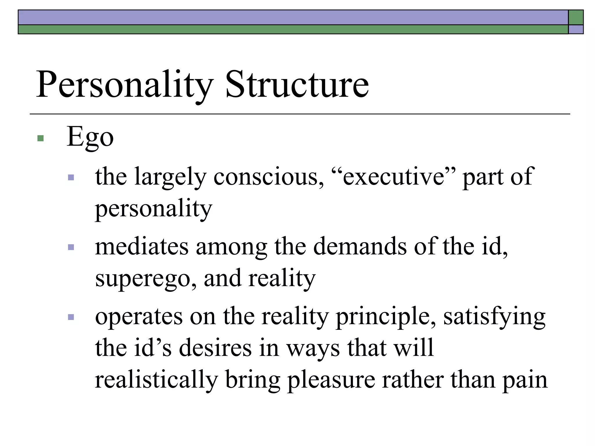 Personality Structure
 Ego
 the largely conscious, “executive” part of
personality
 mediates among the demands of the id,
superego, and reality
 operates on the reality principle, satisfying
the id’s desires in ways that will
realistically bring pleasure rather than pain
 