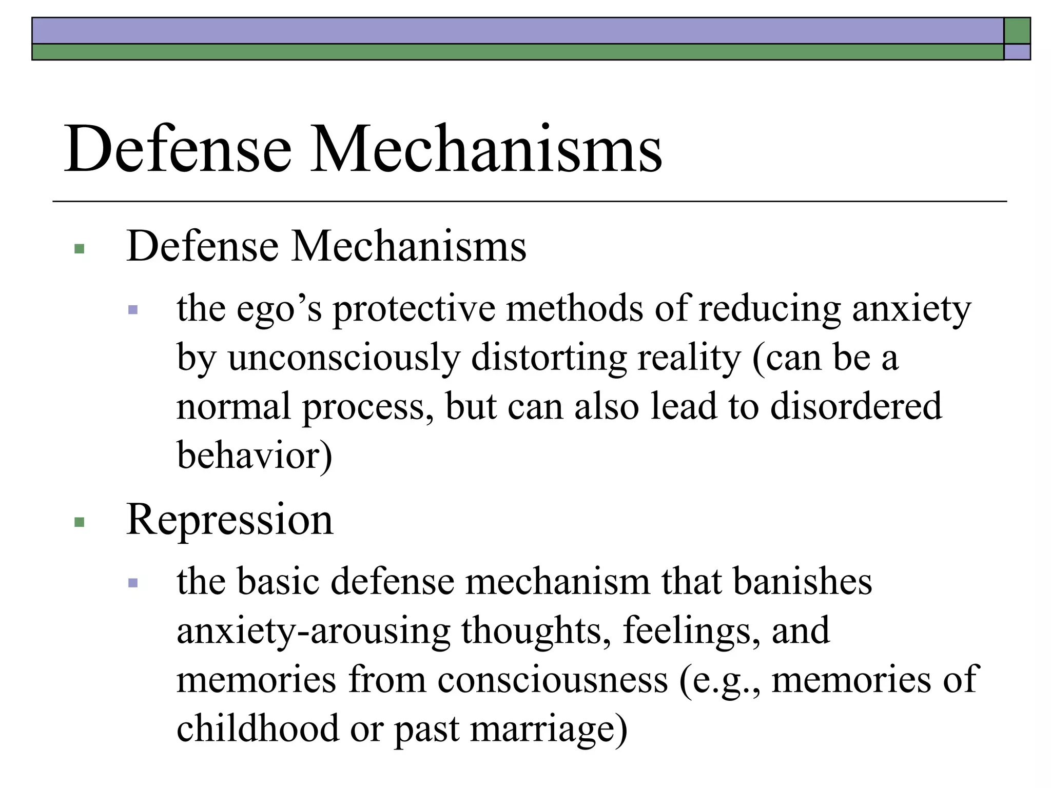 Defense Mechanisms
 Defense Mechanisms
 the ego’s protective methods of reducing anxiety
by unconsciously distorting reality (can be a
normal process, but can also lead to disordered
behavior)
 Repression
 the basic defense mechanism that banishes
anxiety-arousing thoughts, feelings, and
memories from consciousness (e.g., memories of
childhood or past marriage)
 