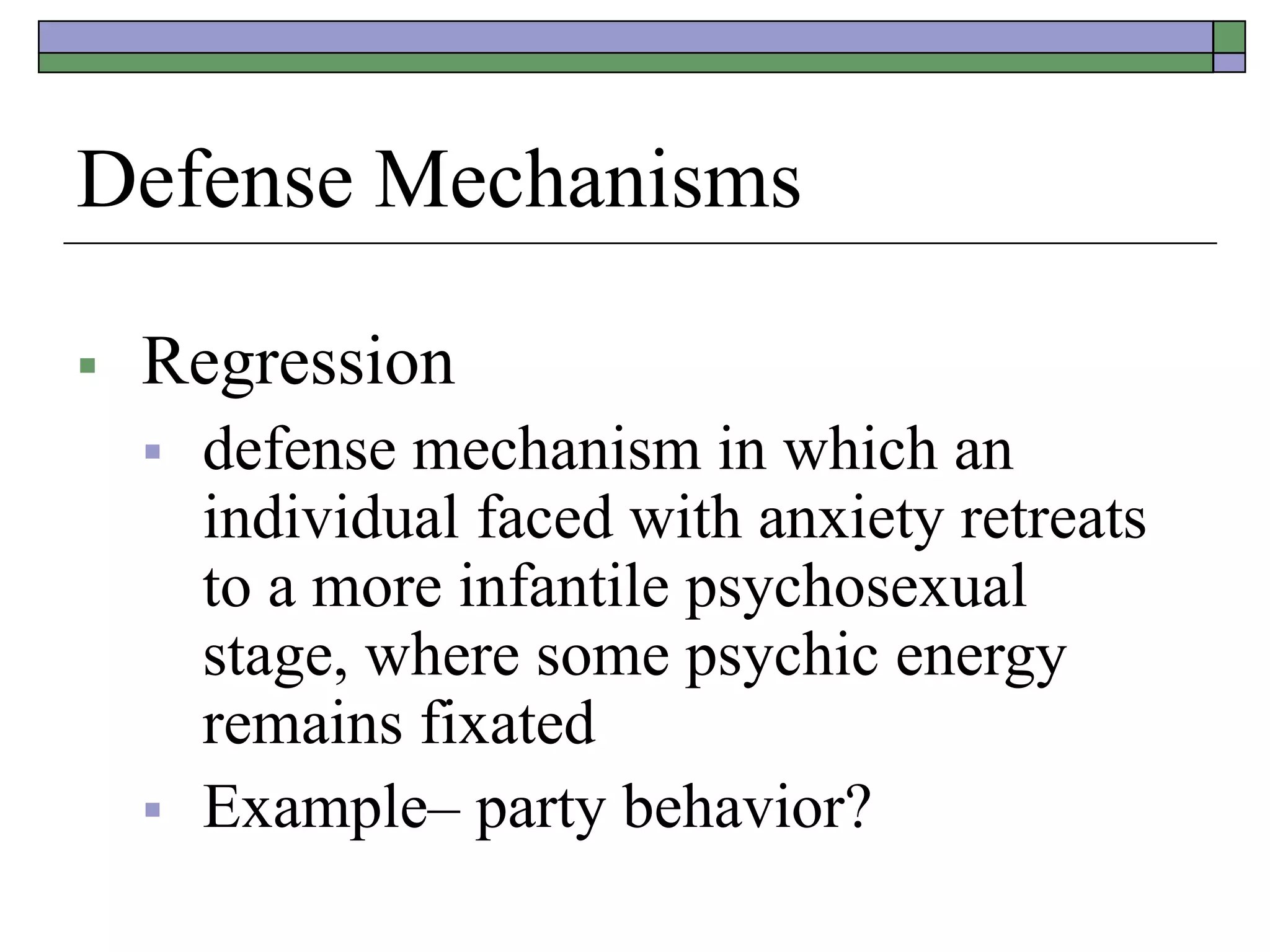 Defense Mechanisms
 Regression
 defense mechanism in which an
individual faced with anxiety retreats
to a more infantile psychosexual
stage, where some psychic energy
remains fixated
 Example– party behavior?
 