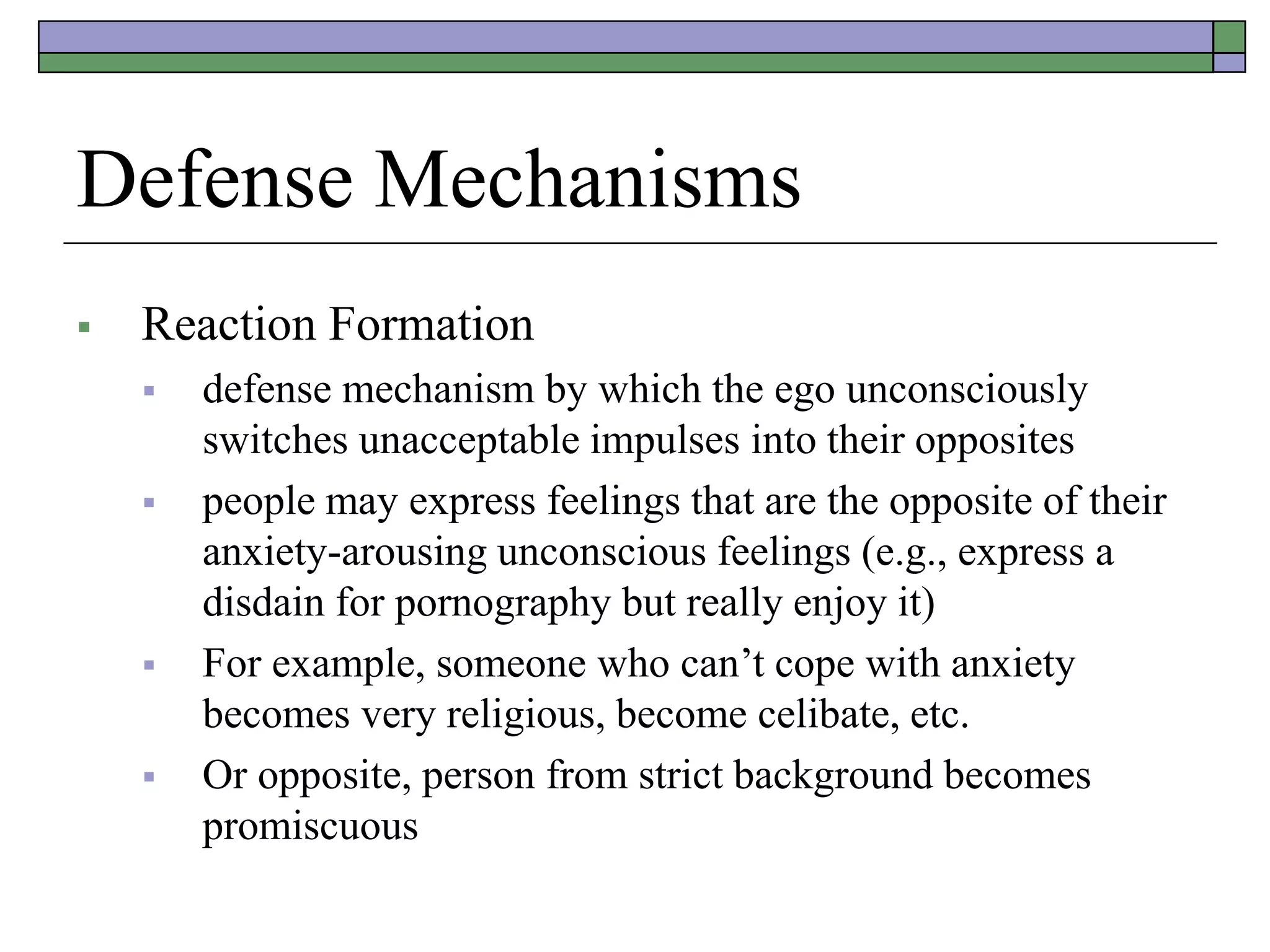 Defense Mechanisms
 Reaction Formation
 defense mechanism by which the ego unconsciously
switches unacceptable impulses into their opposites
 people may express feelings that are the opposite of their
anxiety-arousing unconscious feelings (e.g., express a
disdain for pornography but really enjoy it)
 For example, someone who can’t cope with anxiety
becomes very religious, become celibate, etc.
 Or opposite, person from strict background becomes
promiscuous
 