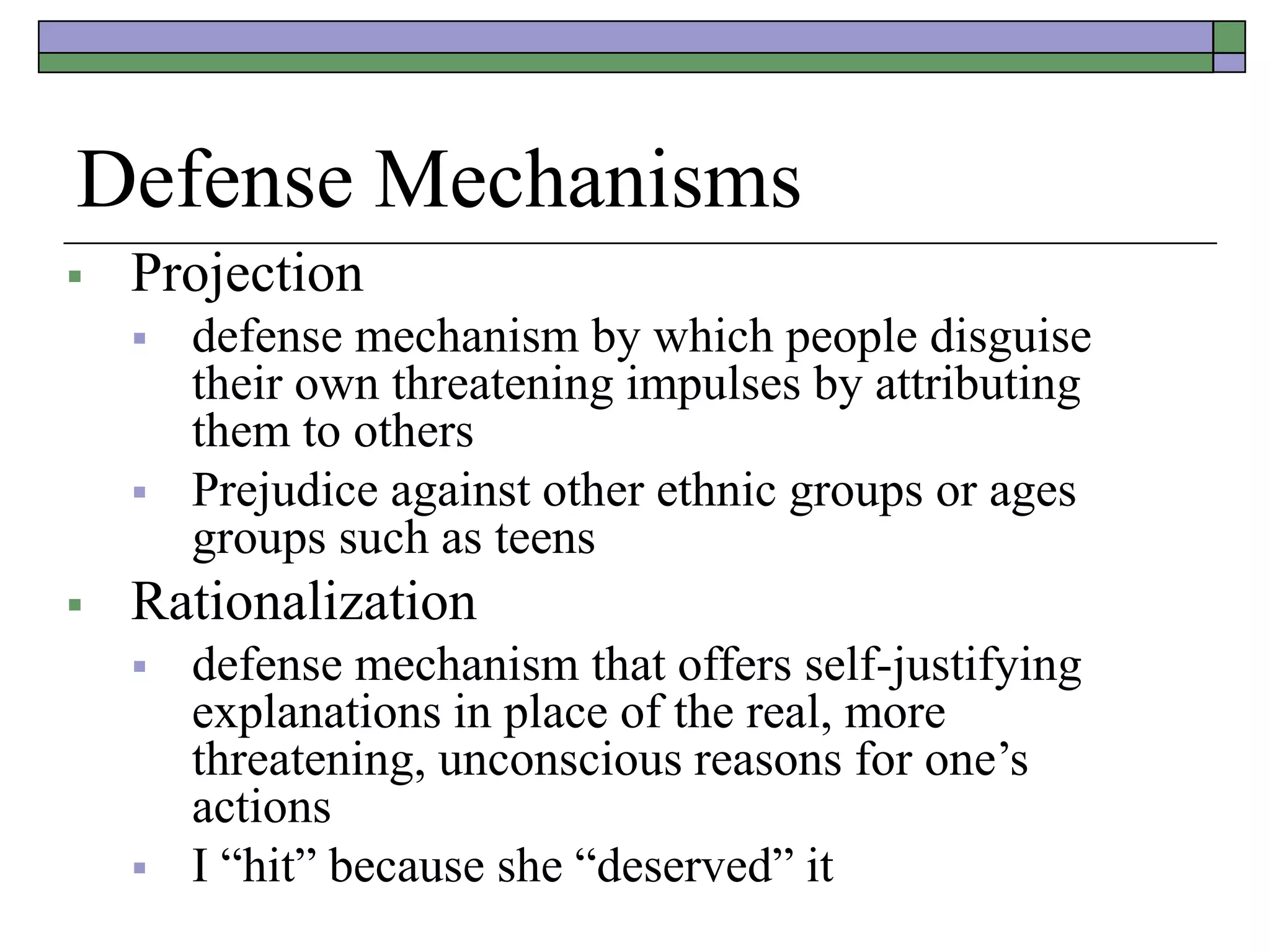 Defense Mechanisms
 Projection
 defense mechanism by which people disguise
their own threatening impulses by attributing
them to others
 Prejudice against other ethnic groups or ages
groups such as teens
 Rationalization
 defense mechanism that offers self-justifying
explanations in place of the real, more
threatening, unconscious reasons for one’s
actions
 I “hit” because she “deserved” it
 