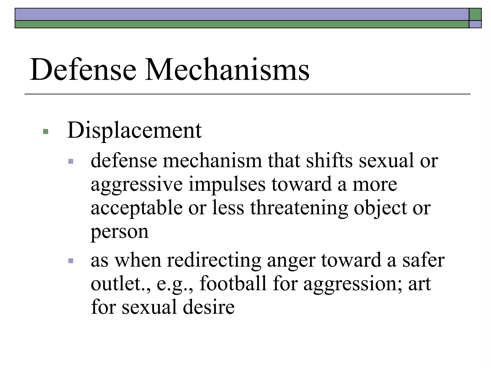Defense Mechanisms
 Displacement
 defense mechanism that shifts sexual or
aggressive impulses toward a more
acceptable or less threatening object or
person
 as when redirecting anger toward a safer
outlet., e.g., football for aggression; art
for sexual desire
 