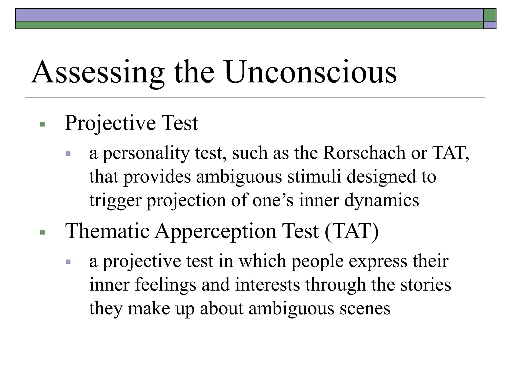 Assessing the Unconscious
 Projective Test
 a personality test, such as the Rorschach or TAT,
that provides ambiguous stimuli designed to
trigger projection of one’s inner dynamics
 Thematic Apperception Test (TAT)
 a projective test in which people express their
inner feelings and interests through the stories
they make up about ambiguous scenes
 