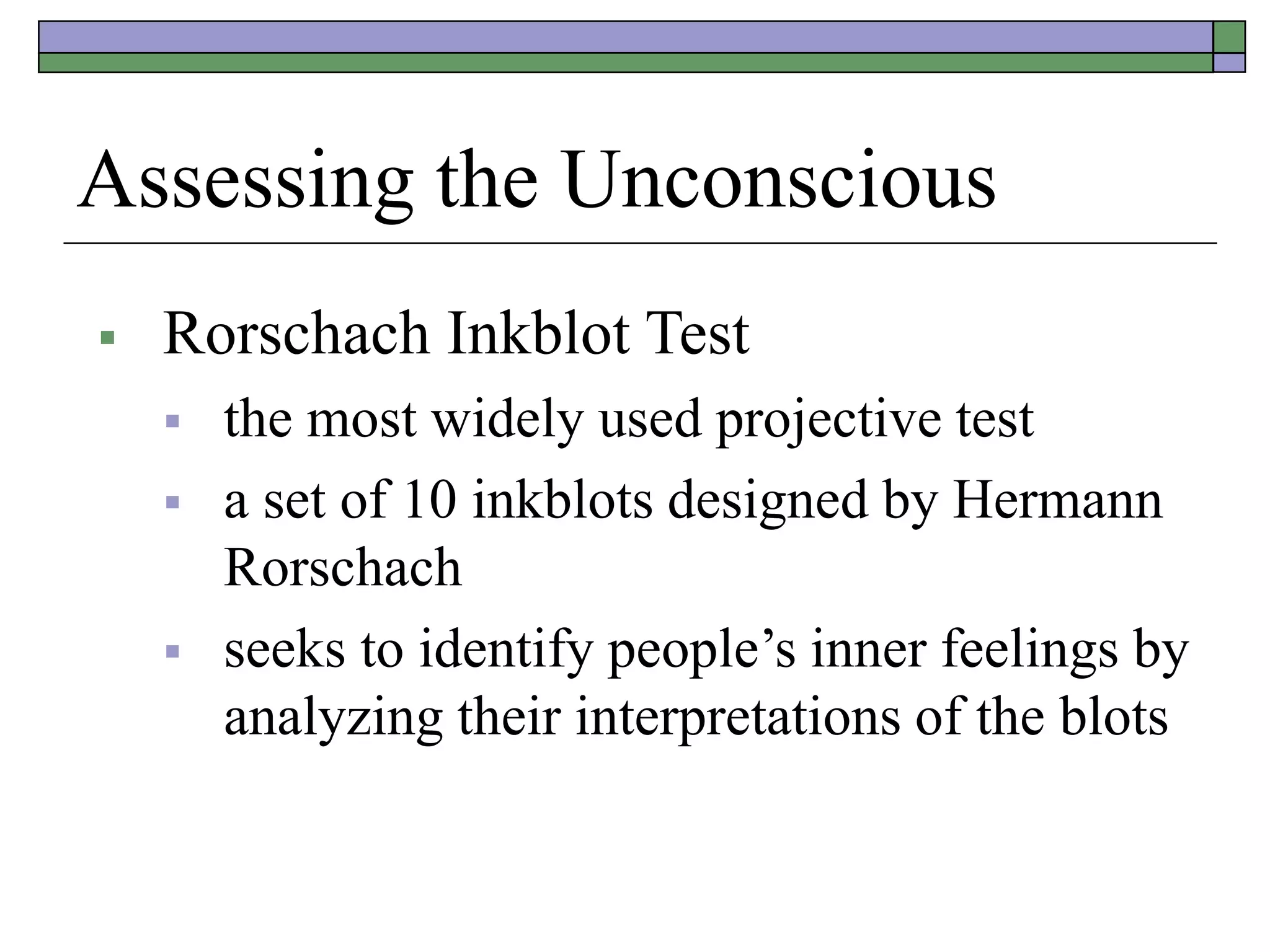 Assessing the Unconscious
 Rorschach Inkblot Test
 the most widely used projective test
 a set of 10 inkblots designed by Hermann
Rorschach
 seeks to identify people’s inner feelings by
analyzing their interpretations of the blots
 
