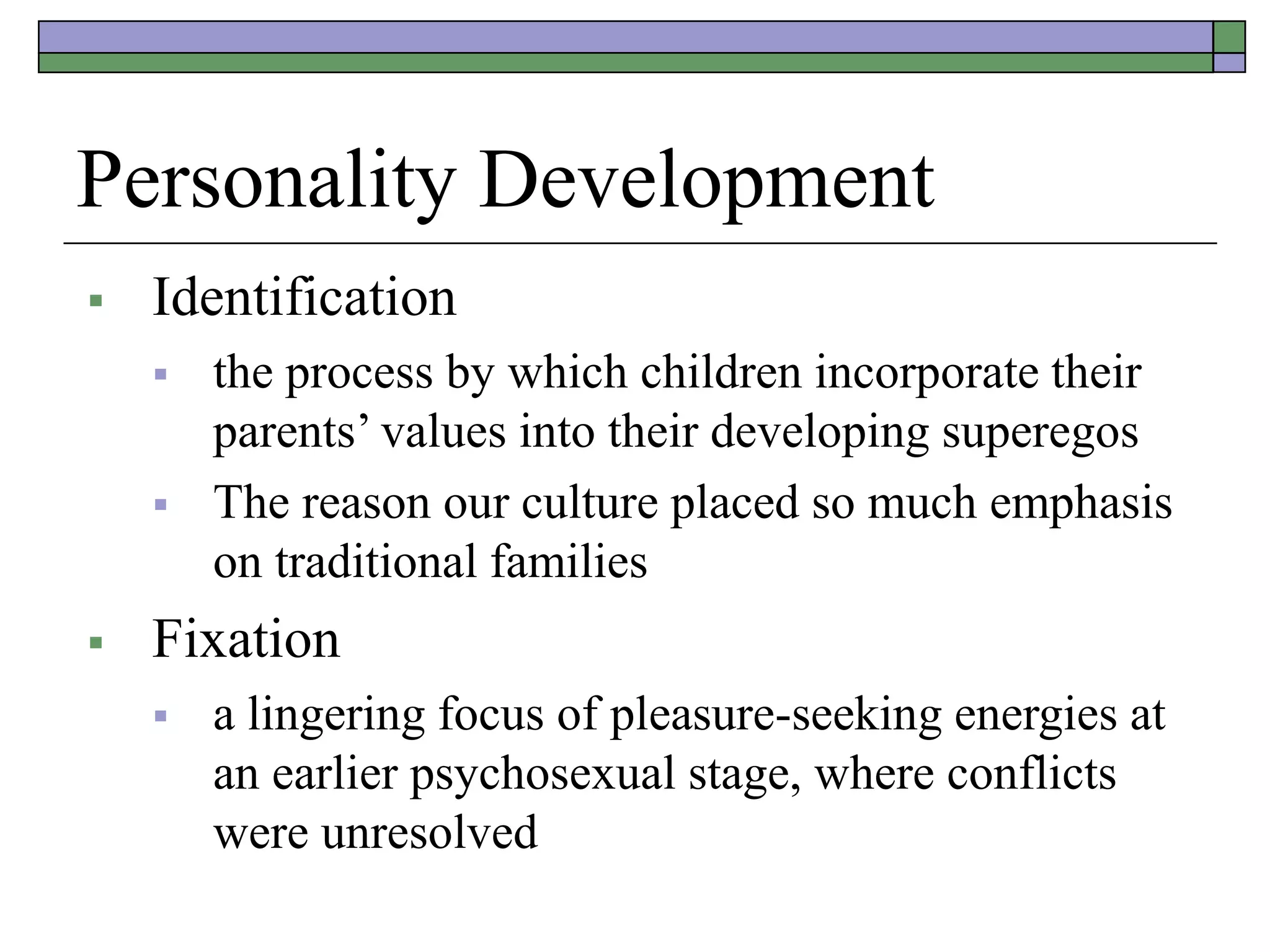 Personality Development
 Identification
 the process by which children incorporate their
parents’ values into their developing superegos
 The reason our culture placed so much emphasis
on traditional families
 Fixation
 a lingering focus of pleasure-seeking energies at
an earlier psychosexual stage, where conflicts
were unresolved
 