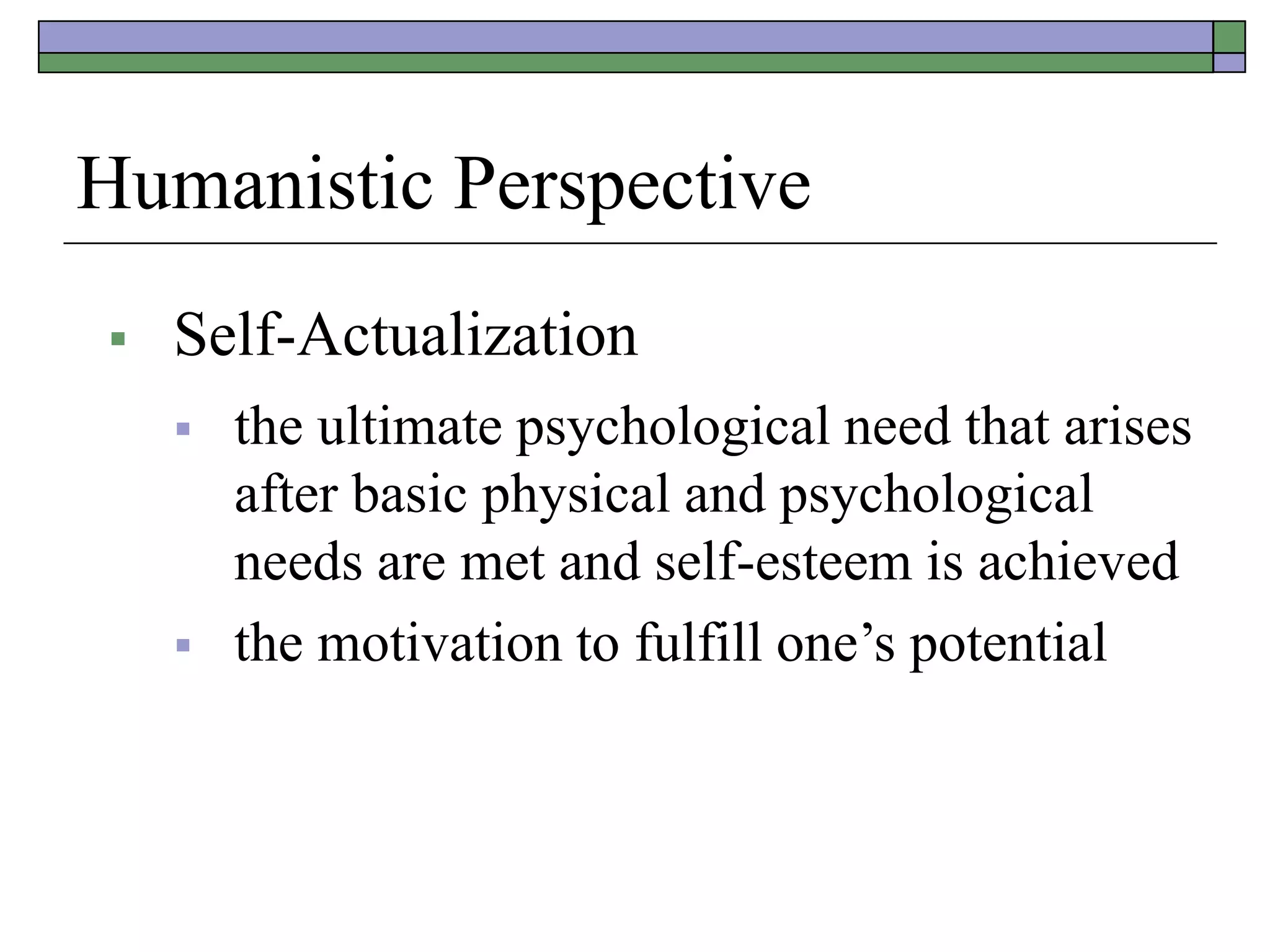 Humanistic Perspective
 Self-Actualization
 the ultimate psychological need that arises
after basic physical and psychological
needs are met and self-esteem is achieved
 the motivation to fulfill one’s potential
 