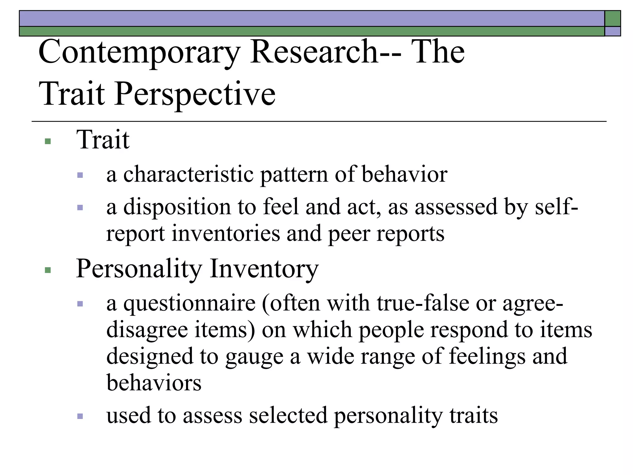Contemporary Research-- The
Trait Perspective
 Trait
 a characteristic pattern of behavior
 a disposition to feel and act, as assessed by self-
report inventories and peer reports
 Personality Inventory
 a questionnaire (often with true-false or agree-
disagree items) on which people respond to items
designed to gauge a wide range of feelings and
behaviors
 used to assess selected personality traits
 