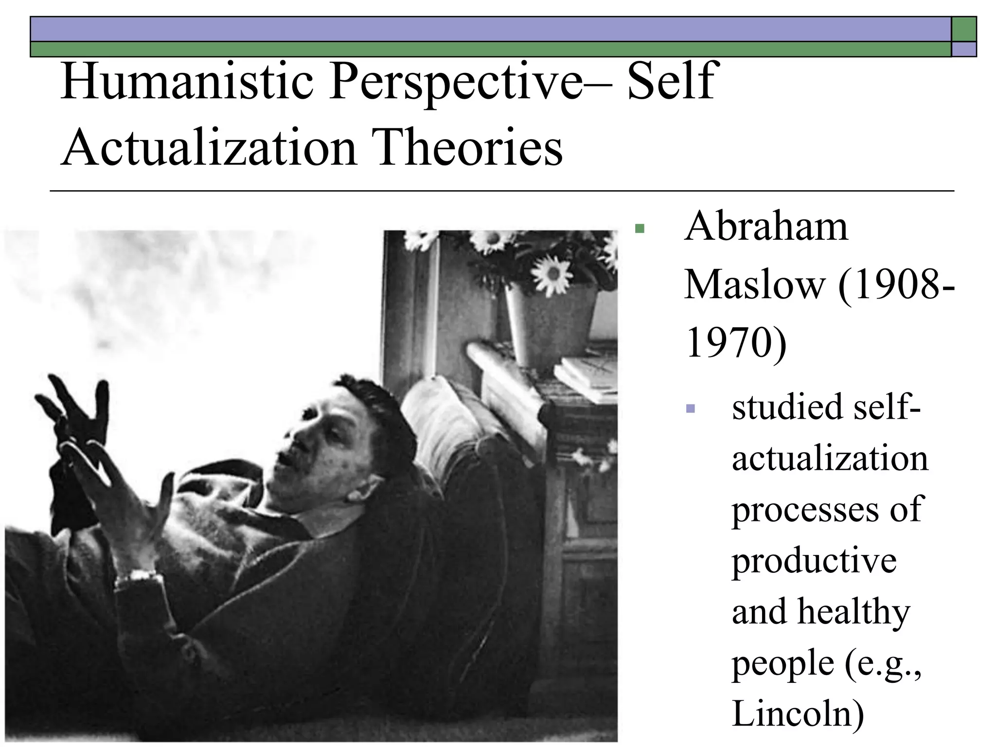 Humanistic Perspective– Self
Actualization Theories
 Abraham
Maslow (1908-
1970)
 studied self-
actualization
processes of
productive
and healthy
people (e.g.,
Lincoln)
 