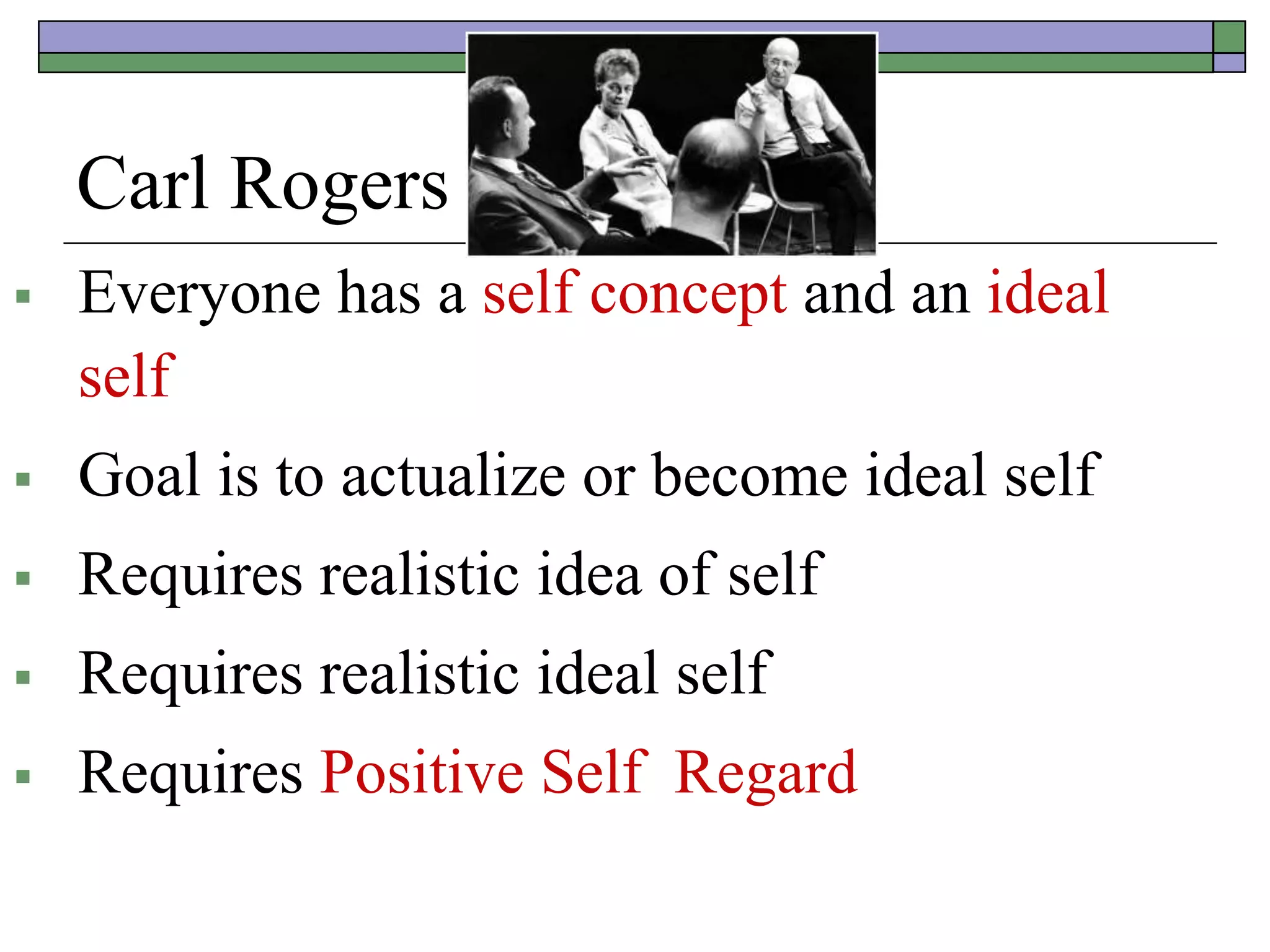 Carl Rogers
 Everyone has a self concept and an ideal
self
 Goal is to actualize or become ideal self
 Requires realistic idea of self
 Requires realistic ideal self
 Requires Positive Self Regard
 