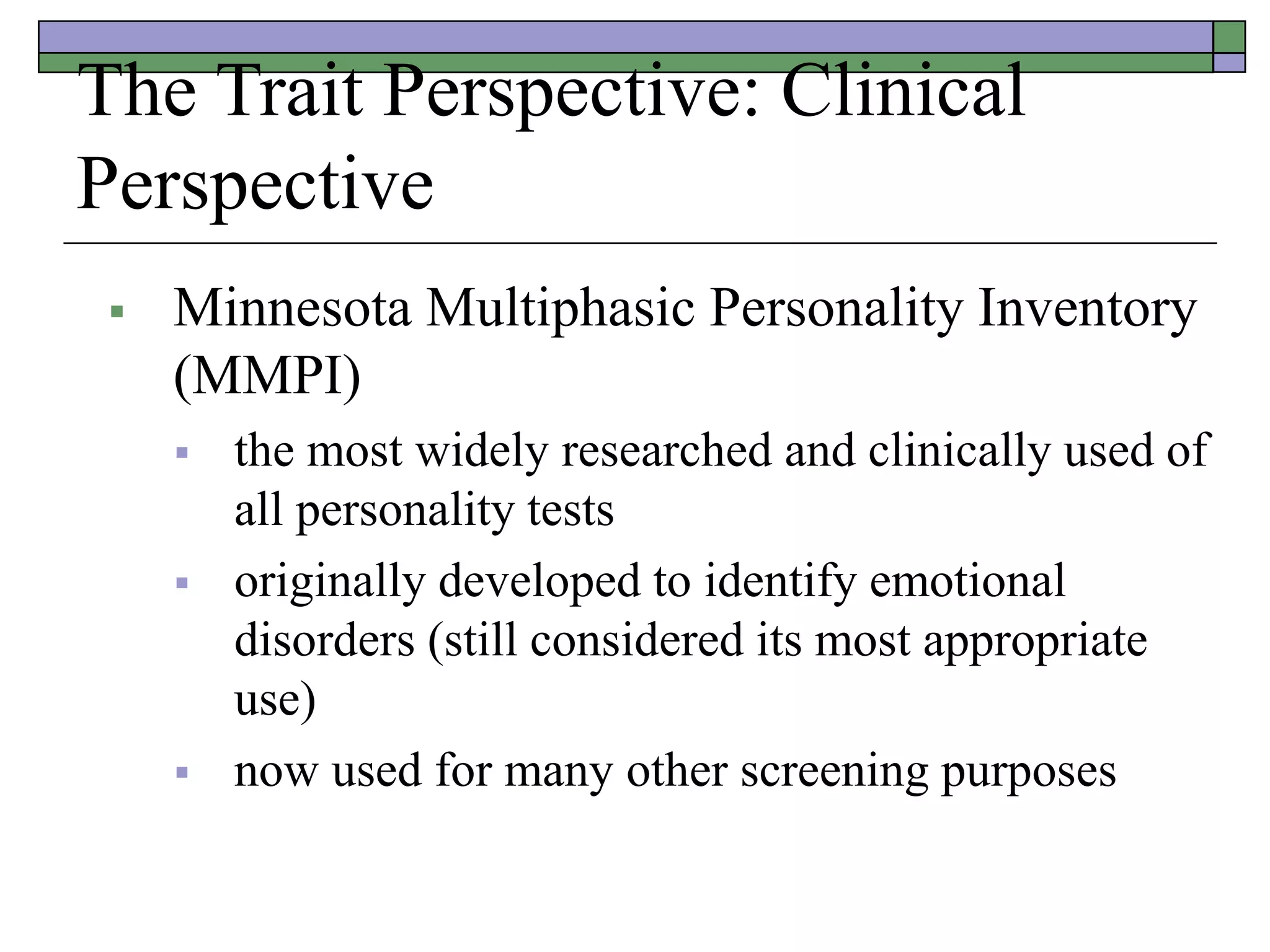 The Trait Perspective: Clinical
Perspective
 Minnesota Multiphasic Personality Inventory
(MMPI)
 the most widely researched and clinically used of
all personality tests
 originally developed to identify emotional
disorders (still considered its most appropriate
use)
 now used for many other screening purposes
 