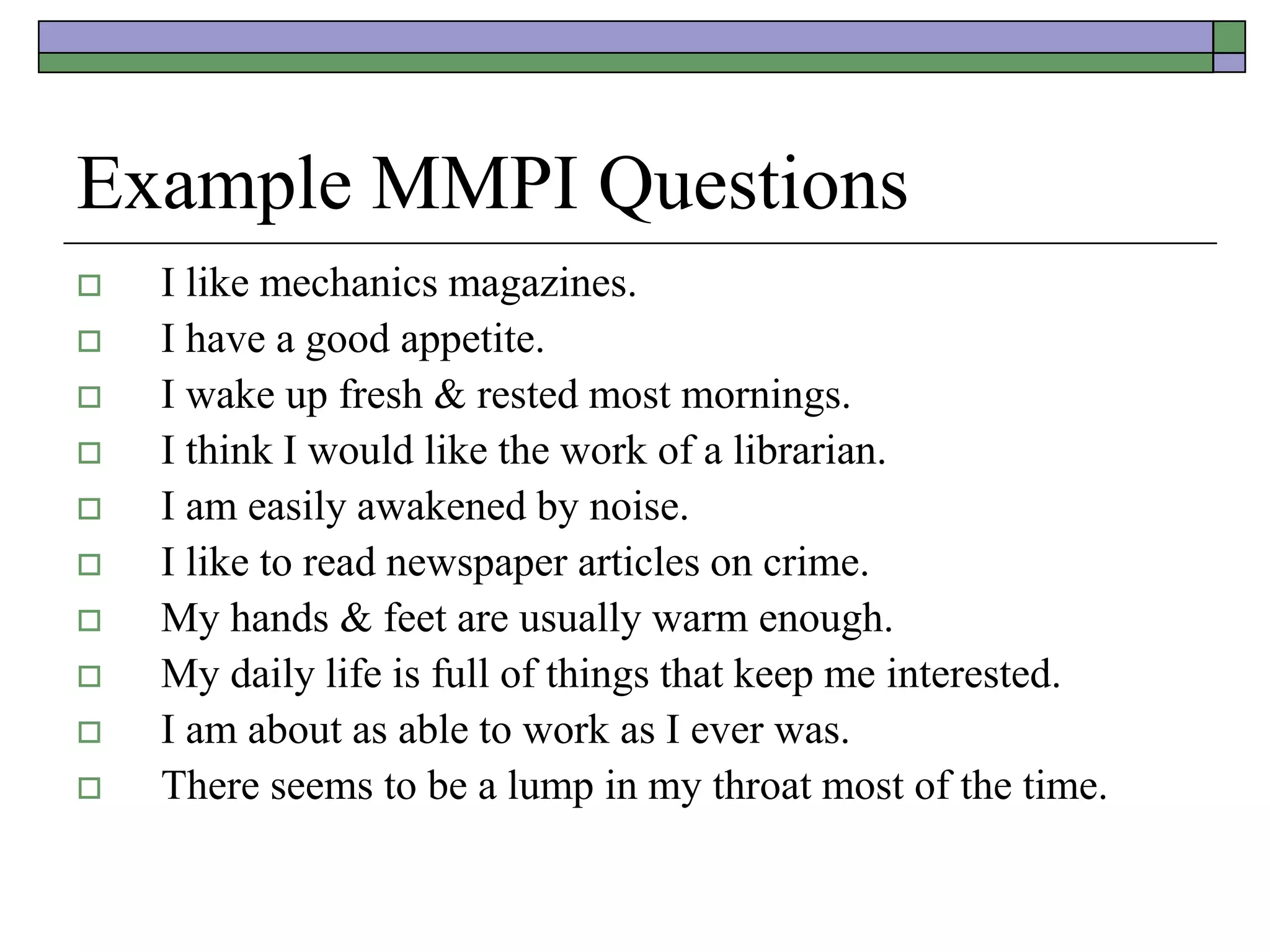 Example MMPI Questions
 I like mechanics magazines.
 I have a good appetite.
 I wake up fresh & rested most mornings.
 I think I would like the work of a librarian.
 I am easily awakened by noise.
 I like to read newspaper articles on crime.
 My hands & feet are usually warm enough.
 My daily life is full of things that keep me interested.
 I am about as able to work as I ever was.
 There seems to be a lump in my throat most of the time.
 