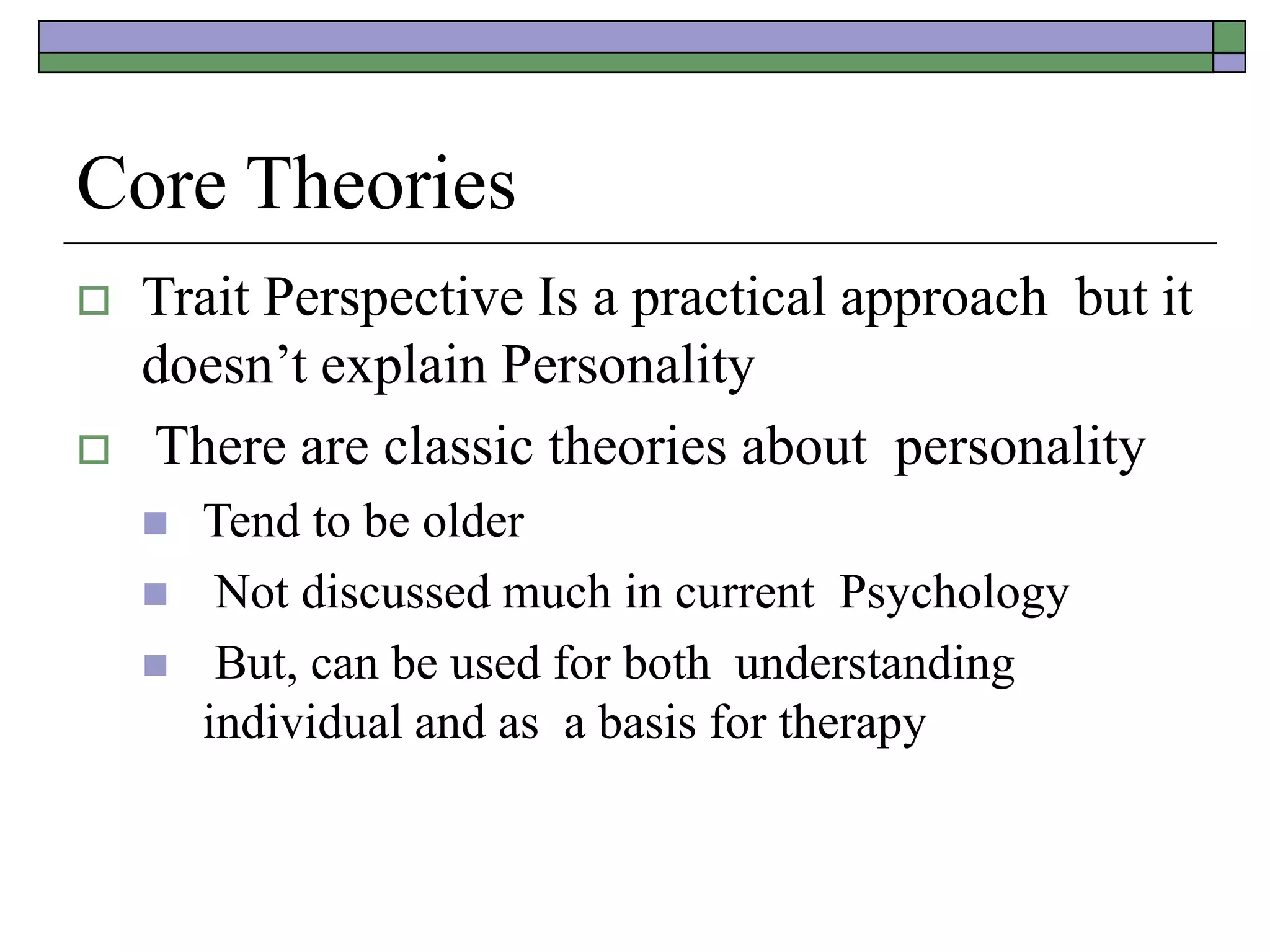 Core Theories
 Trait Perspective Is a practical approach but it
doesn’t explain Personality
 There are classic theories about personality
 Tend to be older
 Not discussed much in current Psychology
 But, can be used for both understanding
individual and as a basis for therapy
 