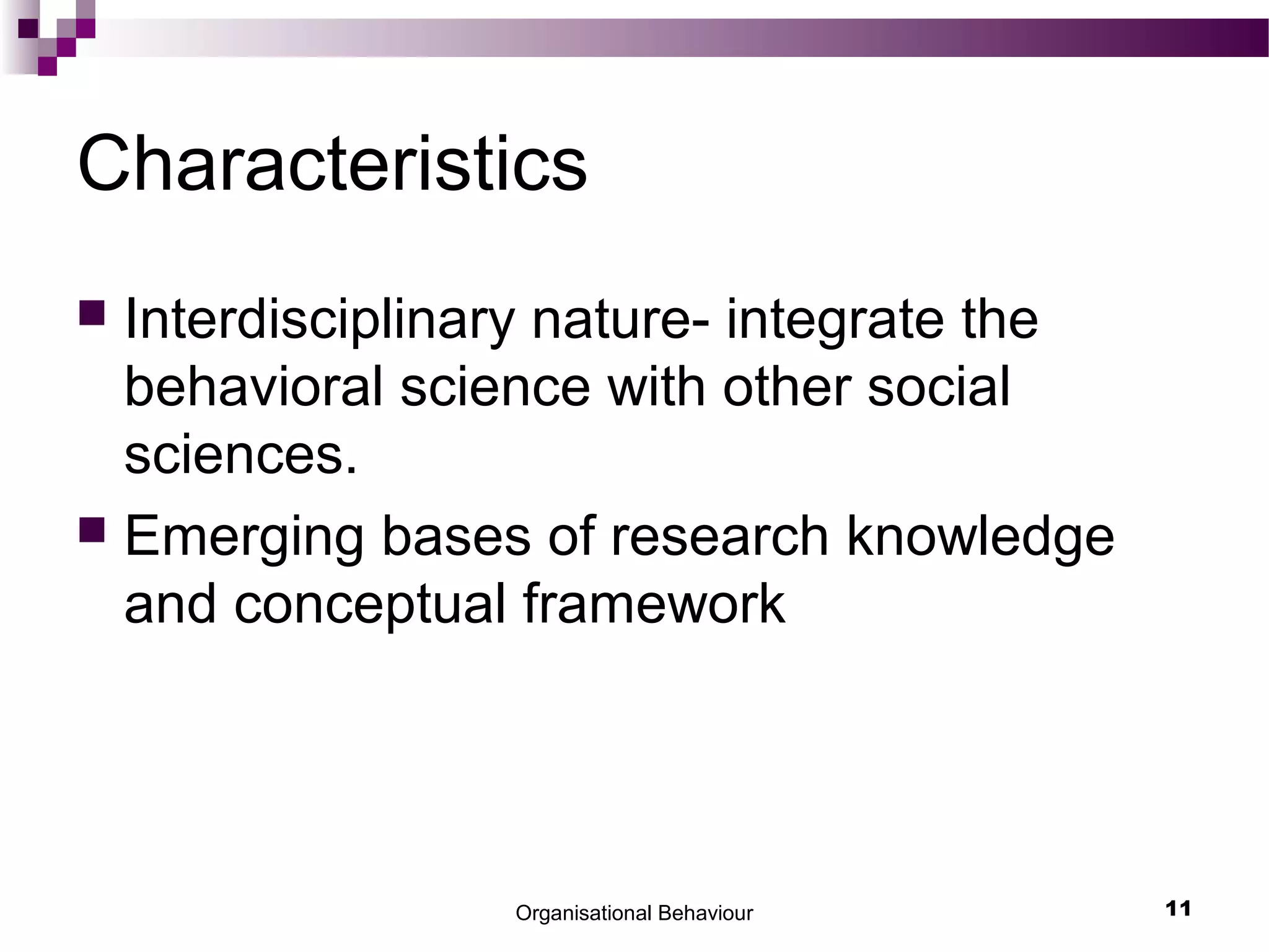 Organisational Behaviour 11
Characteristics
 Interdisciplinary nature- integrate the
behavioral science with other social
sciences.
 Emerging bases of research knowledge
and conceptual framework
 