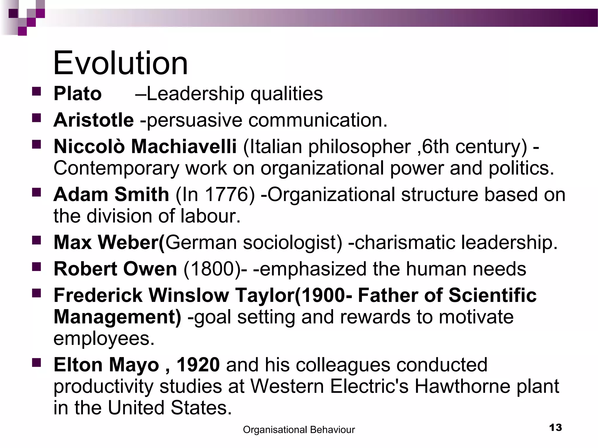 Organisational Behaviour 13
Evolution
 Plato –Leadership qualities
 Aristotle -persuasive communication.
 Niccolò Machiavelli (Italian philosopher ,6th century) -
Contemporary work on organizational power and politics.
 Adam Smith (In 1776) -Organizational structure based on
the division of labour.
 Max Weber(German sociologist) -charismatic leadership.
 Robert Owen (1800)- -emphasized the human needs
 Frederick Winslow Taylor(1900- Father of Scientific
Management) -goal setting and rewards to motivate
employees.
 Elton Mayo , 1920 and his colleagues conducted
productivity studies at Western Electric's Hawthorne plant
in the United States.
 