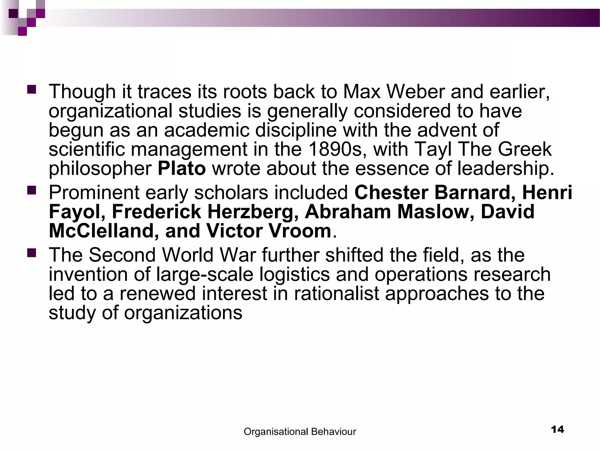 Organisational Behaviour 14
 Though it traces its roots back to Max Weber and earlier,
organizational studies is generally considered to have
begun as an academic discipline with the advent of
scientific management in the 1890s, with Tayl The Greek
philosopher Plato wrote about the essence of leadership.
 Prominent early scholars included Chester Barnard, Henri
Fayol, Frederick Herzberg, Abraham Maslow, David
McClelland, and Victor Vroom.
 The Second World War further shifted the field, as the
invention of large-scale logistics and operations research
led to a renewed interest in rationalist approaches to the
study of organizations
 