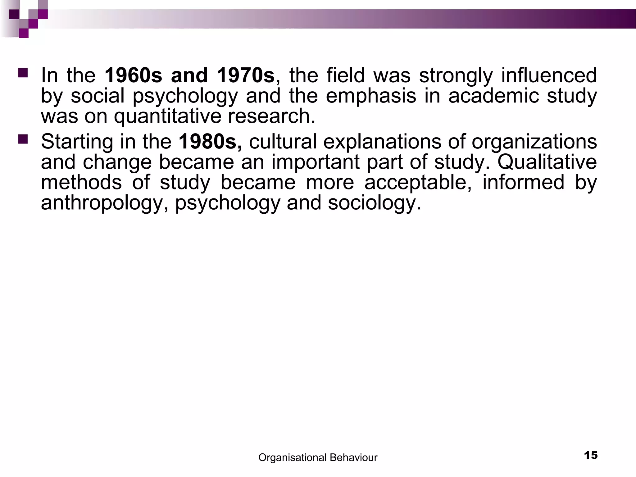 Organisational Behaviour 15
 In the 1960s and 1970s, the field was strongly influenced
by social psychology and the emphasis in academic study
was on quantitative research.
 Starting in the 1980s, cultural explanations of organizations
and change became an important part of study. Qualitative
methods of study became more acceptable, informed by
anthropology, psychology and sociology.
 