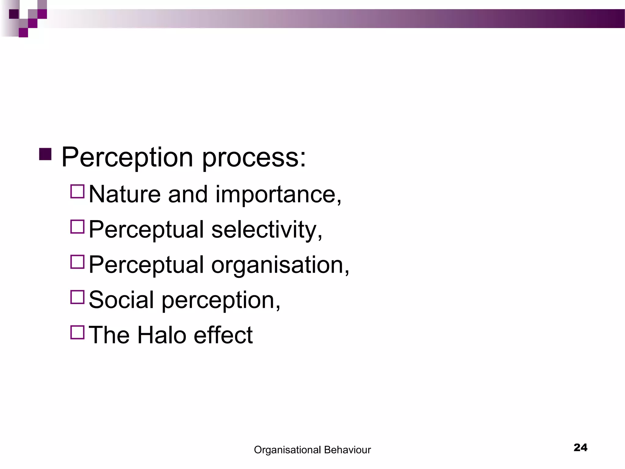 Organisational Behaviour 24
 Perception process:
Nature and importance,
Perceptual selectivity,
Perceptual organisation,
Social perception,
The Halo effect
 