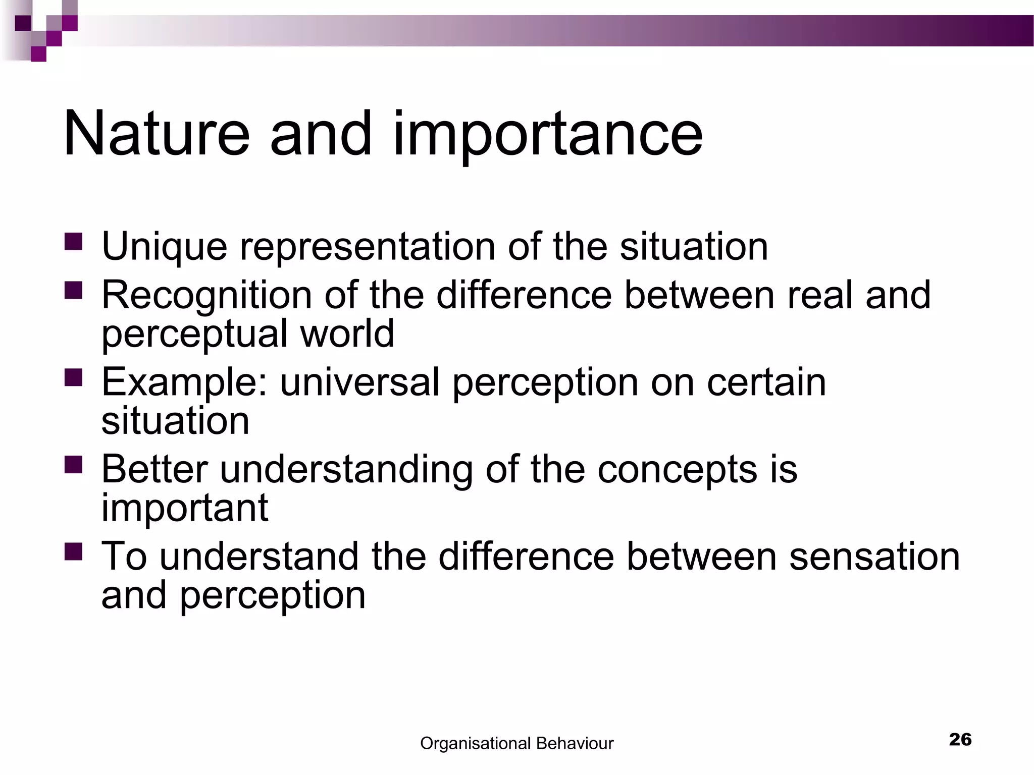 Organisational Behaviour 26
Nature and importance
 Unique representation of the situation
 Recognition of the difference between real and
perceptual world
 Example: universal perception on certain
situation
 Better understanding of the concepts is
important
 To understand the difference between sensation
and perception
 