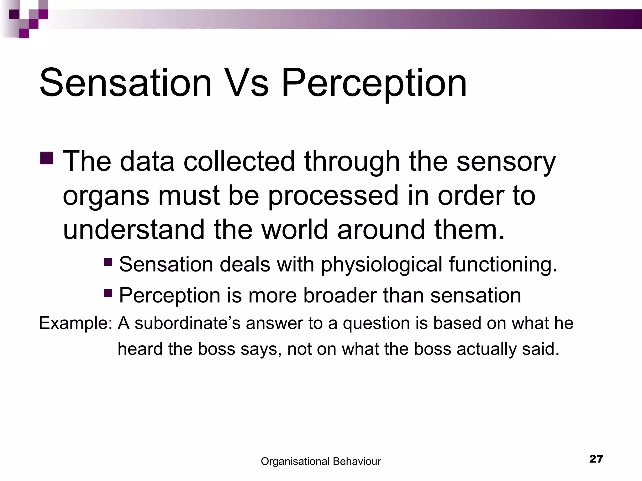 Organisational Behaviour 27
Sensation Vs Perception
 The data collected through the sensory
organs must be processed in order to
understand the world around them.
 Sensation deals with physiological functioning.
 Perception is more broader than sensation
Example: A subordinate’s answer to a question is based on what he
heard the boss says, not on what the boss actually said.
 