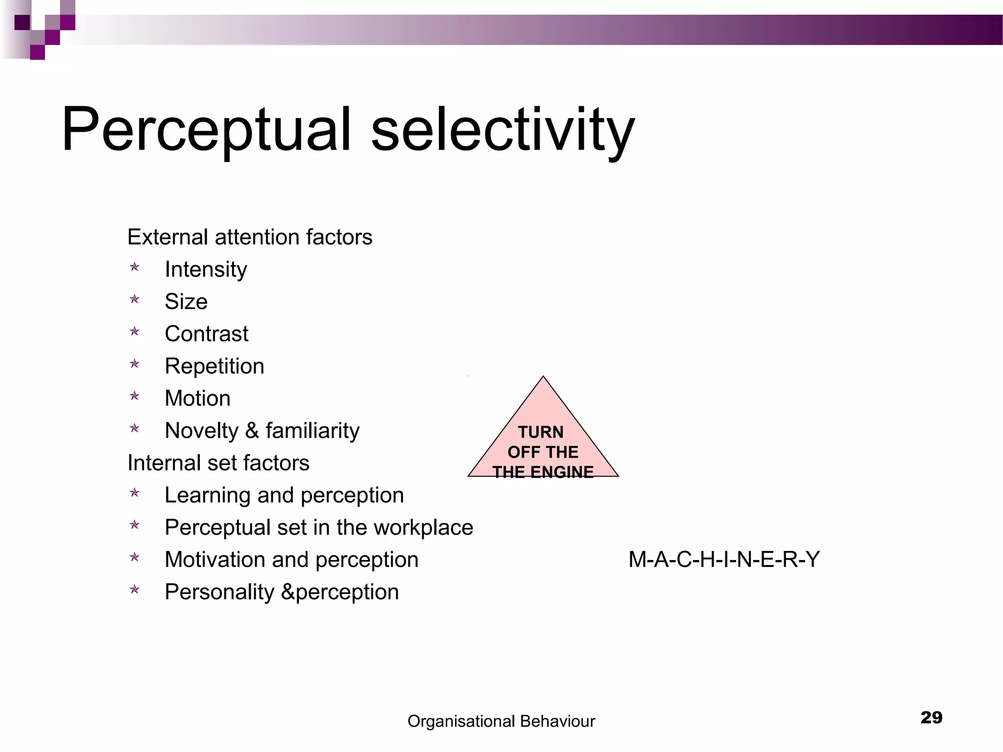 Organisational Behaviour 29
Perceptual selectivity
External attention factors
 Intensity
 Size
 Contrast
 Repetition
 Motion
 Novelty & familiarity
Internal set factors
 Learning and perception
 Perceptual set in the workplace
 Motivation and perception M-A-C-H-I-N-E-R-Y
 Personality &perception
TURN
OFF THE
THE ENGINE
 