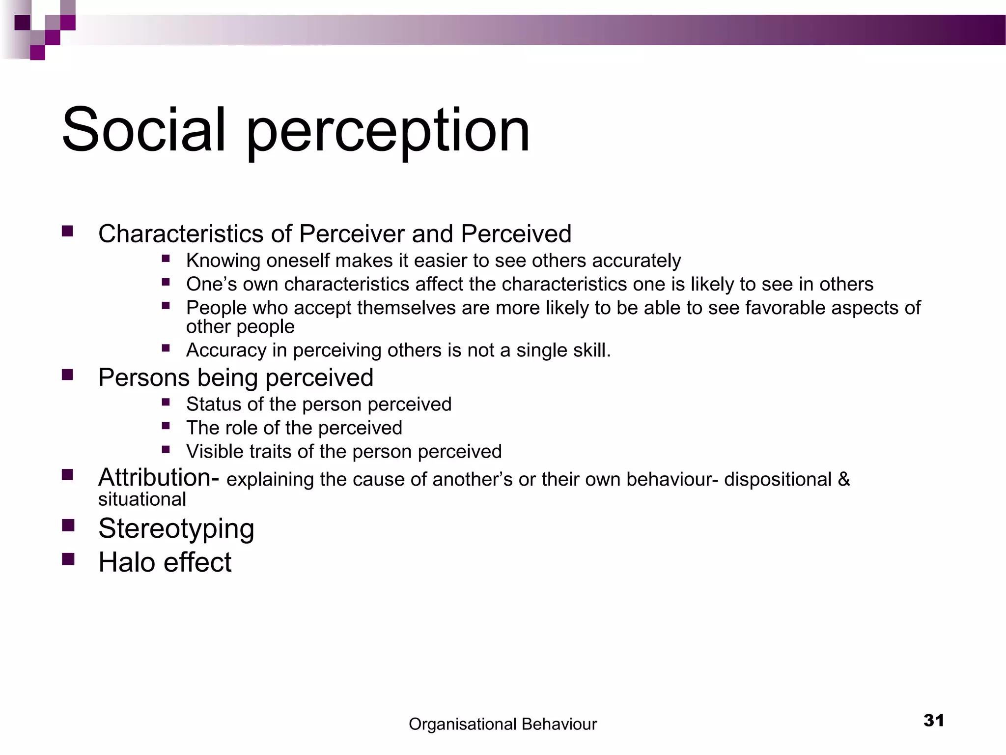 Organisational Behaviour 31
Social perception
 Characteristics of Perceiver and Perceived
 Knowing oneself makes it easier to see others accurately
 One’s own characteristics affect the characteristics one is likely to see in others
 People who accept themselves are more likely to be able to see favorable aspects of
other people
 Accuracy in perceiving others is not a single skill.
 Persons being perceived
 Status of the person perceived
 The role of the perceived
 Visible traits of the person perceived
 Attribution- explaining the cause of another’s or their own behaviour- dispositional &
situational
 Stereotyping
 Halo effect
 