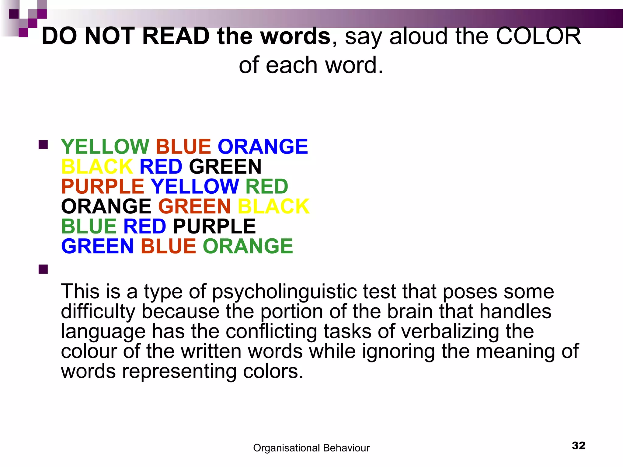 Organisational Behaviour 32
DO NOT READ the words, say aloud the COLOR
of each word.
 YELLOW BLUE ORANGE
BLACK RED GREEN
PURPLE YELLOW RED
ORANGE GREEN BLACK
BLUE RED PURPLE
GREEN BLUE ORANGE

This is a type of psycholinguistic test that poses some
difficulty because the portion of the brain that handles
language has the conflicting tasks of verbalizing the
colour of the written words while ignoring the meaning of
words representing colors.
 