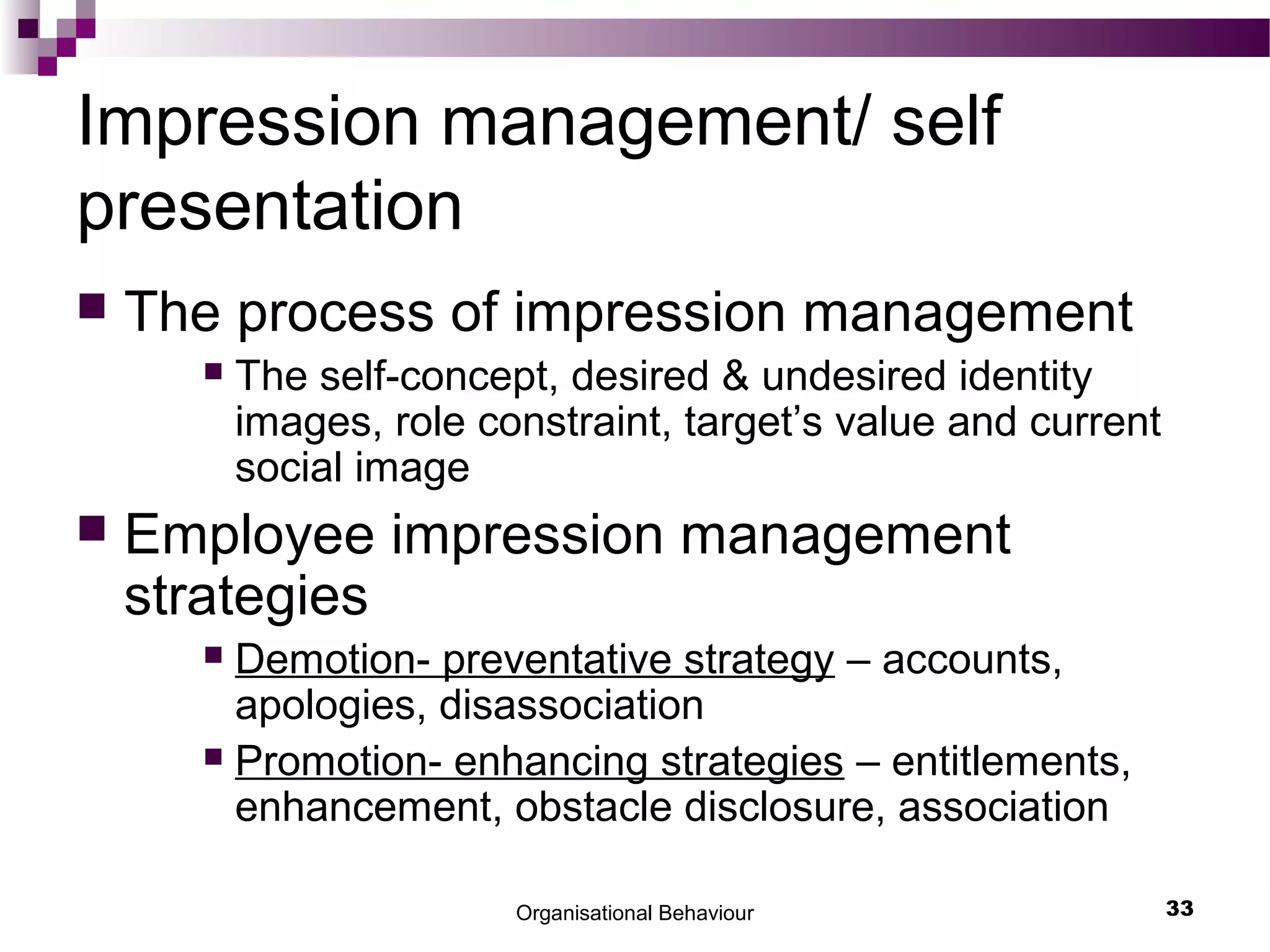 Organisational Behaviour 33
Impression management/ self
presentation
 The process of impression management
 The self-concept, desired & undesired identity
images, role constraint, target’s value and current
social image
 Employee impression management
strategies
 Demotion- preventative strategy – accounts,
apologies, disassociation
 Promotion- enhancing strategies – entitlements,
enhancement, obstacle disclosure, association
 