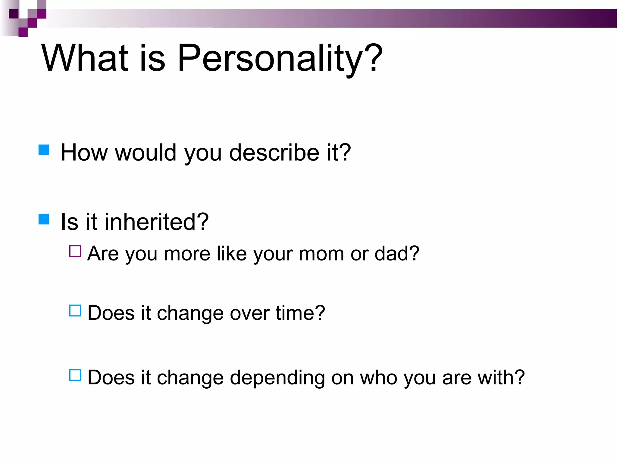 What is Personality?
 How would you describe it?
 Is it inherited?
 Are you more like your mom or dad?
 Does it change over time?
 Does it change depending on who you are with?
 